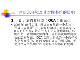 三、新信息环境及其对图书馆的影响 2 ． 2  开放内容联盟（ OCA ）的诞生 2005 年 10 月 3 日，雅虎宣布组建一个名为“开放内容联盟”（ Open Content Alliance  ， OCA ）的组织，旨在让人们更方便地访问在线的图书、音频和视频内容，同时解决出版商担心的版权问题。 OCA 实际上将成为一个向任何人免费开放的、可以搜索的庞大的图书馆。无论是个人网络用户还是商业机构都可以使用。 