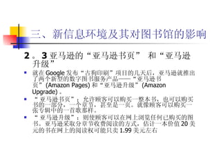 三、新信息环境及其对图书馆的影响 2 。 3 亚马逊的“亚马逊书页” 和“亚马逊升级”   就在 Google 发布“古狗印刷”项目的几天后，亚马逊就推出了两个新型的数字图书服务产品——“亚马逊书页” (Amazon Pages) 和“亚马逊升级” (Amazon Upgrade) 。 “ 亚马逊书页”：允许顾客可以购买一整本书，也可以购买书的一部分，一个章节，甚至是一页。就像顾客可以购买一张专辑中的一首歌那样。 “ 亚马逊升级”：则使顾客可以在网上浏览任何已购买的图书。亚马逊采取分章节收费阅读的方式，估计一本价值 20 美元的书在网上的阅读权可能只卖 1.99 美元左右  