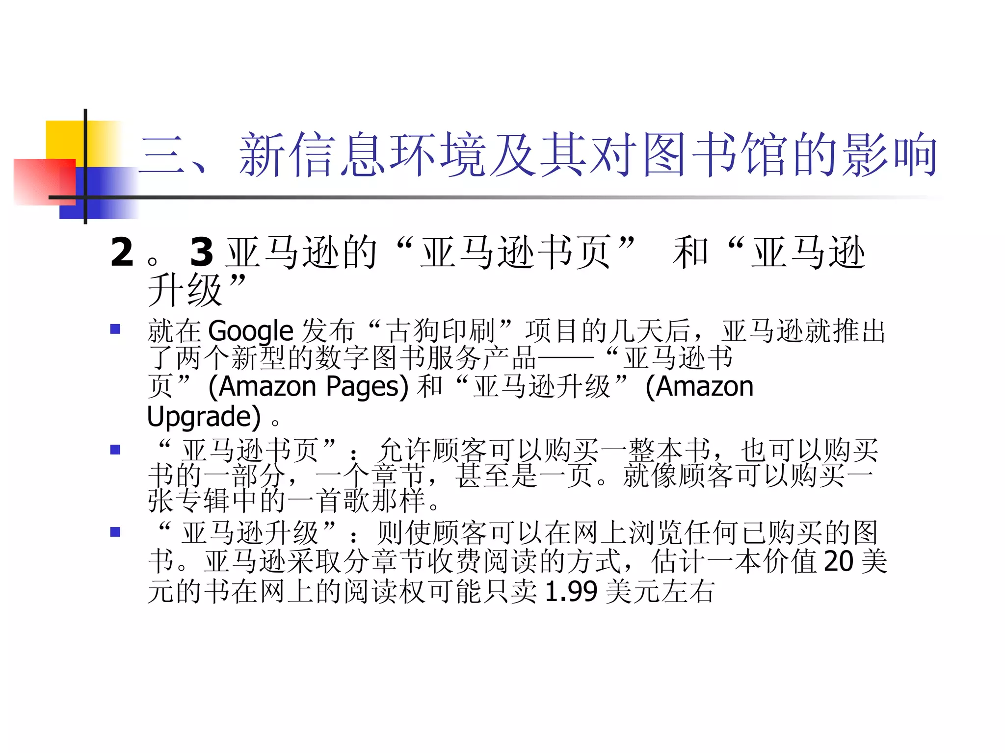 三、新信息环境及其对图书馆的影响 2 。 3 亚马逊的“亚马逊书页” 和“亚马逊升级”   就在 Google 发布“古狗印刷”项目的几天后，亚马逊就推出了两个新型的数字图书服务产品——“亚马逊书页” (Amazon Pages) 和“亚马逊升级” (Amazon Upgrade) 。 “ 亚马逊书页”：允许顾客可以购买一整本书，也可以购买书的一部分，一个章节，甚至是一页。就像顾客可以购买一张专辑中的一首歌那样。 “ 亚马逊升级”：则使顾客可以在网上浏览任何已购买的图书。亚马逊采取分章节收费阅读的方式，估计一本价值 20 美元的书在网上的阅读权可能只卖 1.99 美元左右  