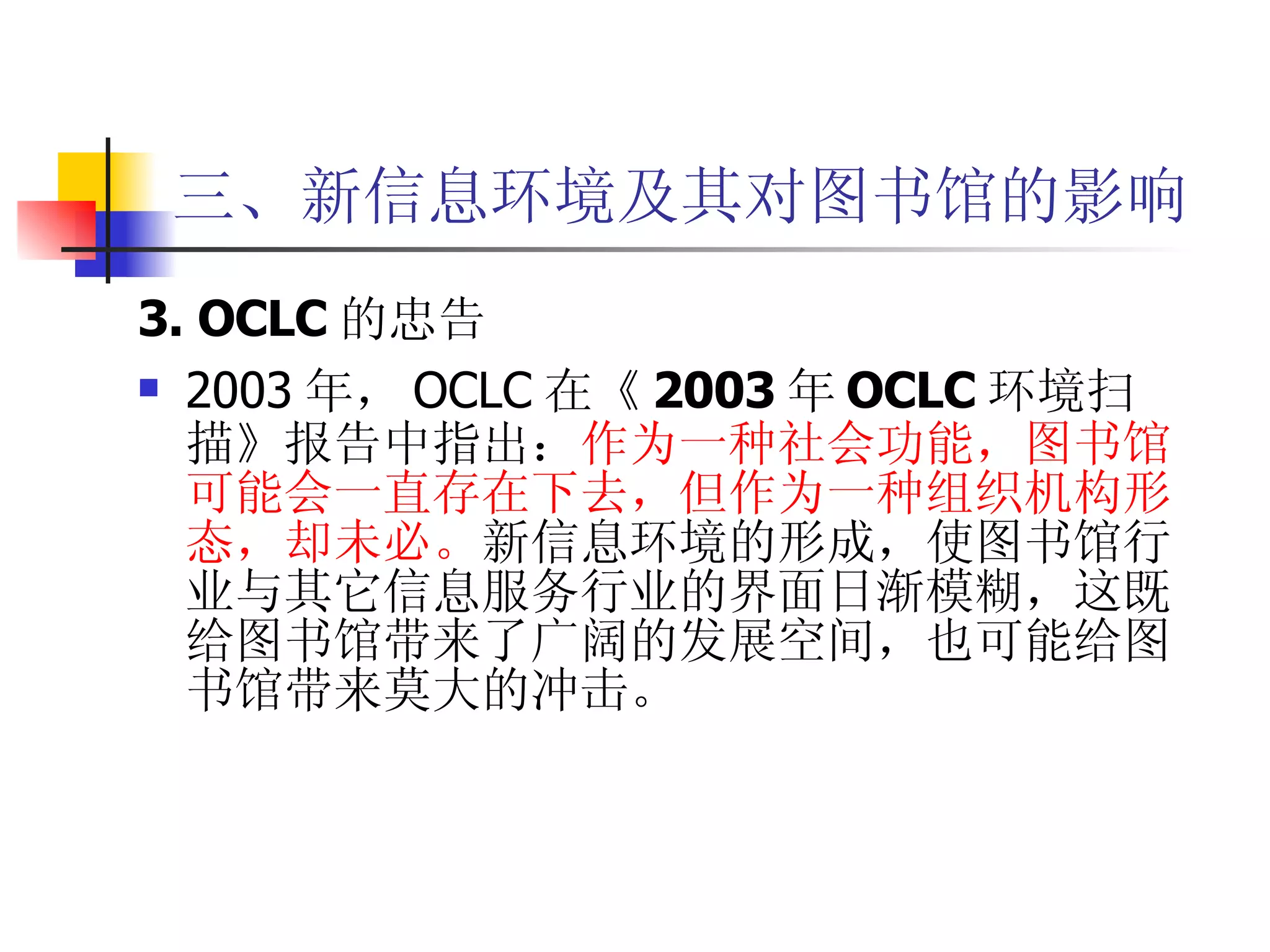 三、新信息环境及其对图书馆的影响 3. OCLC 的忠告 2003 年， OCLC 在 《 2003 年 OCLC 环境扫描》 报告中指出： 作为一种社会功能，图书馆可能会一直存在下去，但作为一种组织机构形态，却未必。 新信息环境的形成，使图书馆行业与其它信息服务行业的界面日渐模糊，这既给图书馆带来了广阔的发展空间，也可能给图书馆带来莫大的冲击。  