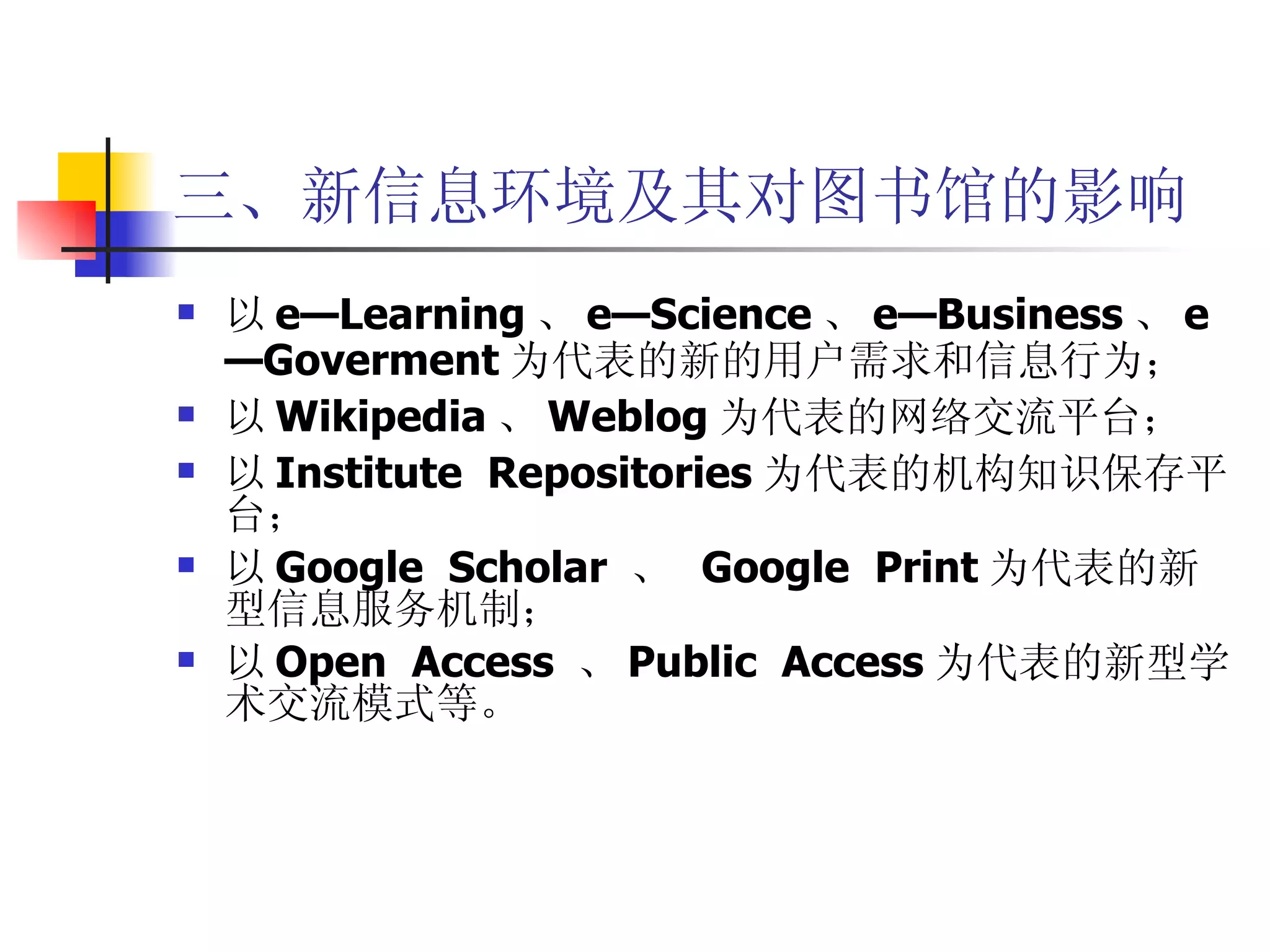三、新信息环境及其对图书馆的影响 以 e—Learning 、 e—Science 、 e—Business 、 e—Goverment 为代表的新的用户需求和信息行为； 以 Wikipedia 、 Weblog 为代表的网络交流平台； 以 Institute  Repositories 为代表的机构知识保存平台； 以 Google  Scholar  、  Google  Print 为代表的新型信息服务机制； 以 Open  Access  、 Public  Access 为代表的新型学术交流模式等。 