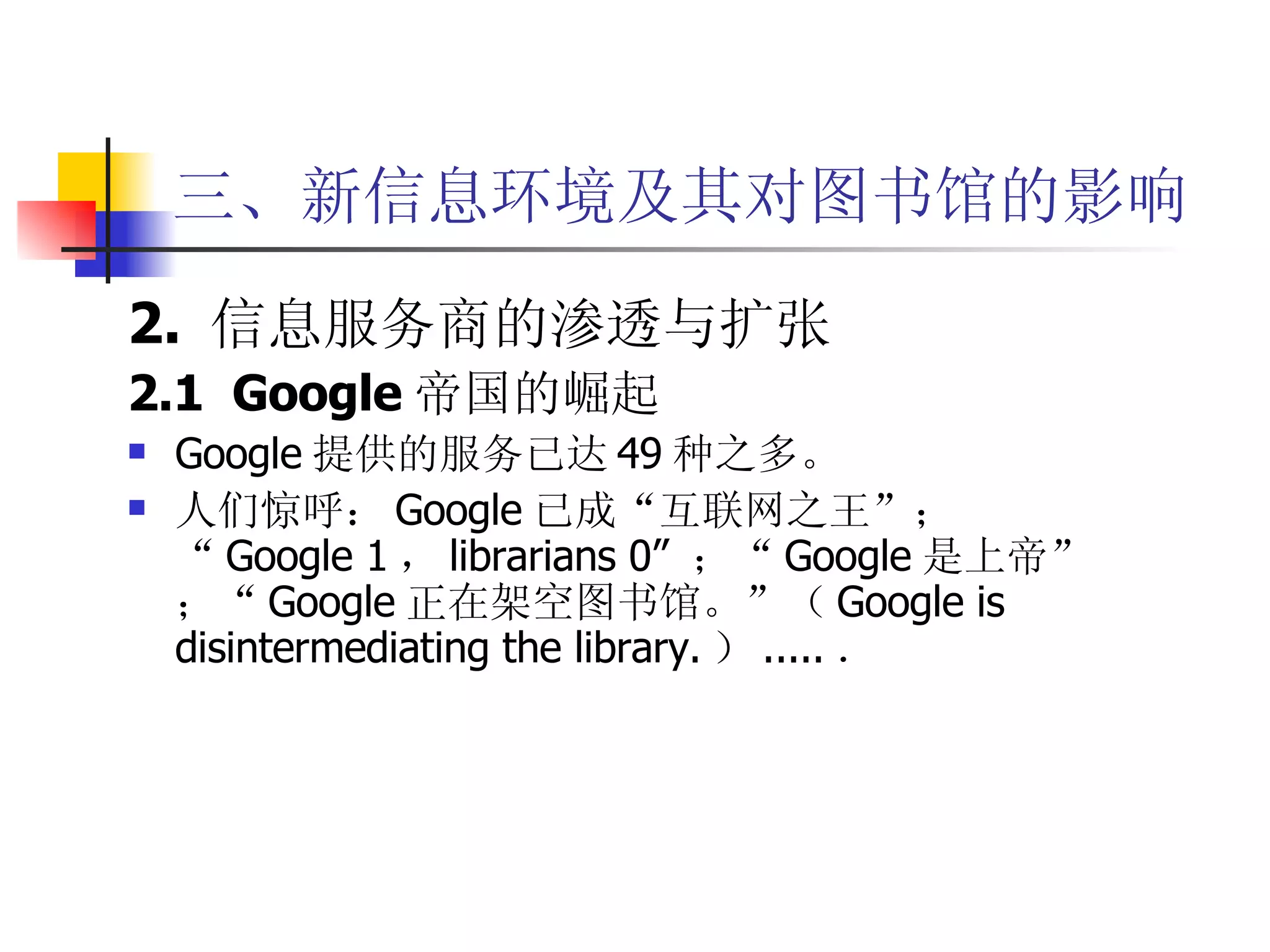 三、新信息环境及其对图书馆的影响 2.  信息服务商的渗透与扩张 2.1  Google 帝国的崛起 Google 提供的服务已达 49 种之多。 人们惊呼： Google 已成“互联网之王”； “ Google 1 ， librarians 0”  ；“ Google 是上帝”；“ Google 正在架空图书馆。”（ Google is disintermediating the library. ） ..... ． 