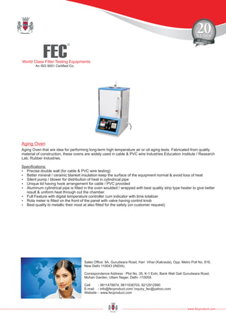 FEC
R
World Class Filter Testing Equipments
An ISO 9001 Certified Co.
www.fecproduct.com
Sales Office: 9A, Gurudwara Road, Hari Vihar (Kakraula), Opp. Metro Poll No. 816,
New Delhi 110043 (INDIA).
Correspondence Address : Plot No. 35, K-1 Extn, Bank Wali Gali Gurudwara Road,
Mohan Garden, Uttam Nager, Delhi -110059.
Cell - 9811478874, 9811938703, 9212912990
E-mail - info@fecproduct.com/ inquiry_fec@yahoo.com
Website - www.fecproduct.com
Aging Oven that are idea for performing long-term high temperature air or oil aging tests. Fabricated from quality
material of construction, these ovens are widely used in cable & PVC wire Industries Education Institute / Research
Lab, Rubber Industries.
Specifications:
?Precise double wall (for cable & PVC wire testing)
?Better mineral / ceramic blanket insulation keep the surface of the equipment normal & avoid loss of heat
?Silent pump / blower for distribution of heat in cylindrical pipe
?Unique lid having hook arrangement for cable / PVC provided
?Aluminum cylindrical pipe is fitted in the oven woulded / wrapped with best quality strip type heater to give better
result & uniform heat through out the chamber
?Full Feature with digital temperature controller cum indicator with time totalizer
?Rota meter is fitted on the front of the panel with valve having control knob
?Best quality bi metallic their most at also fitted for the safety (on customer request)
Aging Oven
 