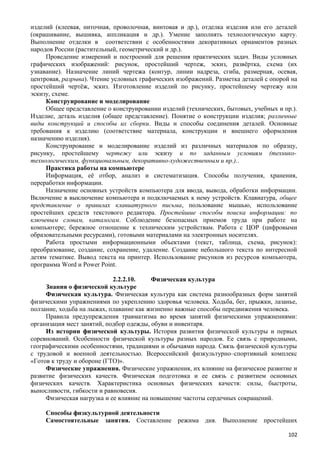 изделий (клеевая, ниточная, проволочная, винтовая и др.), отделка изделия или его деталей
(окрашивание, вышивка, аппликация и др.). Умение заполнять технологическую карту.
Выполнение отделки в соответствии с особенностями декоративных орнаментов разных
народов России (растительный, геометрический и др.).
Проведение измерений и построений для решения практических задач. Виды условных
графических изображений: рисунок, простейший чертеж, эскиз, развёртка, схема (их
узнавание). Назначение линий чертежа (контур, линии надреза, сгиба, размерная, осевая,
центровая, разрыва). Чтение условных графических изображений. Разметка деталей с опорой на
простейший чертёж, эскиз. Изготовление изделий по рисунку, простейшему чертежу или
эскизу, схеме.
Конструирование и моделирование
Общее представление о конструировании изделий (технических, бытовых, учебных и пр.).
Изделие, деталь изделия (общее представление). Понятие о конструкции изделия; различные
виды конструкций и способы их сборки. Виды и способы соединения деталей. Основные
требования к изделию (соответствие материала, конструкции и внешнего оформления
назначению изделия).
Конструирование и моделирование изделий из различных материалов по образцу,
рисунку, простейшему чертежу или эскизу и по заданным условиям (технико-
технологическим, функциональным, декоративно-художественным и пр.)..
Практика работы на компьютере
Информация, её отбор, анализ и систематизация. Способы получения, хранения,
переработки информации.
Назначение основных устройств компьютера для ввода, вывода, обработки информации.
Включение в выключение компьютера и подключаемых к нему устройств. Клавиатура, общее
представление о правилах клавиатурного письма, пользование мышью, использование
простейших средств текстового редактора. Простейшие способы поиска информации: по
ключевым словам, каталогам. Соблюдение безопасных приемов труда при работе на
компьютере; бережное отношение к техническим устройствам. Работа с ЦОР (цифровыми
образовательными ресурсами), готовыми материалами на электронных носителях.
Работа простыми информационными объектами (текст, таблица, схема, рисунок):
преобразование, создание, сохранение, удаление. Создание небольшого текста по интересной
детям тематике. Вывод текста на принтер. Использование рисунков из ресурсов компьютера,
программа Word и Power Point.
2.2.2.10. Физическая культура
Знания о физической культуре
Физическая культура. Физическая культура как система разнообразных форм занятий
физическими упражнениями по укреплению здоровья человека. Ходьба, бег, прыжки, лазанье,
ползание, ходьба на лыжах, плавание как жизненно важные способы передвижения человека.
Правила предупреждения травматизма во время занятий физическими упражнениями:
организация мест занятий, подбор одежды, обуви и инвентаря.
Из истории физической культуры. История развития физической культуры и первых
соревнований. Особенности физической культуры разных народов. Ее связь с природными,
географическими особенностями, традициями и обычаями народа. Связь физической культуры
с трудовой и военной деятельностью. Всероссийский физкультурно–спортивный комплекс
«Готов к труду и обороне (ГТО)».
Физические упражнения. Физические упражнения, их влияние на физическое развитие и
развитие физических качеств. Физическая подготовка и ее связь с развитием основных
физических качеств. Характеристика основных физических качеств: силы, быстроты,
выносливости, гибкости и равновесия.
Физическая нагрузка и ее влияние на повышение частоты сердечных сокращений.
Способы физкультурной деятельности
Самостоятельные занятия. Составление режима дня. Выполнение простейших
102
 