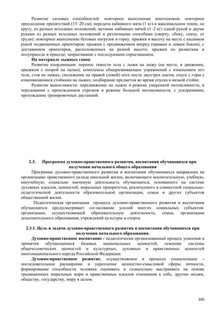 Развитие силовых способностей: повторное выполнение многоскоков; повторное
преодоление препятствий (15–20 см); передача набивного мяча (1 кг) в максимальном темпе, по
кругу, из разных исходных положений; метание набивных мячей (1–2 кг) одной рукой и двумя
руками из разных исходных положений и различными способами (сверху, сбоку, снизу, от
груди); повторное выполнение беговых нагрузок в горку; прыжки в высоту на месте с касанием
рукой подвешенных ориентиров; прыжки с продвижением вперед (правым и левым боком), с
доставанием ориентиров, расположенных на разной высоте; прыжки по разметкам в
полуприседе и приседе; запрыгивание с последующим спрыгиванием.
На материале лыжных гонок
Развитие координации: перенос тяжести тела с лыжи на лыжу (на месте, в движении,
прыжком с опорой на палки); комплексы общеразвивающих упражнений с изменением поз
тела, стоя на лыжах; скольжение на правой (левой) ноге после двухтрех шагов; спуск с горы с
изменяющимися стойками на лыжах; подбирание предметов во время спуска в низкой стойке.
Развитие выносливости: передвижение на лыжах в режиме умеренной интенсивности, в
чередовании с прохождением отрезков в режиме большой интенсивности, с ускорениями;
прохождение тренировочных дистанций.
2.3. Программа духовно-нравственного развития, воспитания обучающихся при
получении начального общего образования
Программа духовно-нравственного развития и воспитания обучающихся направлена на
организацию нравственного уклада школьной жизни, включающего воспитательную, учебную,
внеучебную, социально значимую деятельность обучающихся, основанного на системе
духовных идеалов, ценностей, моральных приоритетов, реализуемого в совместной социально-
педагогической деятельности образовательной организации, семьи и других субъектов
общественной жизни.
Педагогическая организация процесса духовно-нравственного развития и воспитания
обучающихся предусматривает согласование усилий многих социальных субъектов:
организации, осуществляющей образовательную деятельность, семьи, организации
дополнительного образования, учреждений культуры и спорта.
2.3.1. Цель и задачи духовно-нравственного развития и воспитания обучающихся при
получении начального образования.
Духовно-нравственное воспитание - педагогически организованный процесс усвоения и
принятия обучающимися базовых национальных ценностей, освоение системы
общечеловеческих ценностей и культурных, духовных и нравственных ценностей
многонационального народа Российской Федерации.
Духовно-нравственное развитие, осуществляемое в процессе социализации –
последовательное расширение и укрепление ценностно-смысловой сферы личности,
формирование способности человека оценивать и сознательно выстраивать на основе
традиционных моральных норм и нравственных идеалов отношения к себе, другим людям,
обществу, государству, миру в целом.
105
 