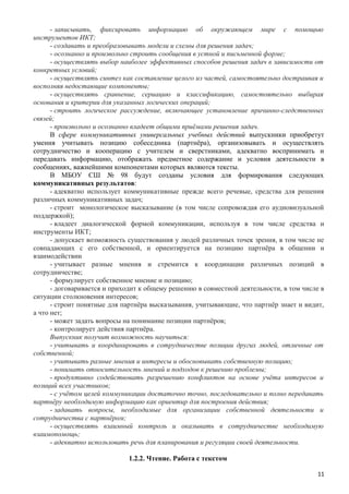 - записывать, фиксировать информацию об окружающем мире с помощью
инструментов ИКТ;
- создавать и преобразовывать модели и схемы для решения задач;
- осознанно и произвольно строить сообщения в устной и письменной форме;
- осуществлять выбор наиболее эффективных способов решения задач в зависимости от
конкретных условий;
- осуществлять синтез как составление целого из частей, самостоятельно достраивая и
восполняя недостающие компоненты;
- осуществлять сравнение, сериацию и классификацию, самостоятельно выбирая
основания и критерии для указанных логических операций;
- строить логическое рассуждение, включающее установление причинно-следственных
связей;
- произвольно и осознанно владеет общими приёмами решения задач.
В сфере коммуникативных универсальных учебных действий выпускники приобретут
умения учитывать позицию собеседника (партнёра), организовывать и осуществлять
сотрудничество и кооперацию с учителем и сверстниками, адекватно воспринимать и
передавать информацию, отображать предметное содержание и условия деятельности в
сообщениях, важнейшими компонентами которых являются тексты.
В МБОУ СШ № 98 будут созданы условия для формирования следующих
коммуникативных результатов:
- адекватно использует коммуникативные прежде всего речевые, средства для решения
различных коммуникативных задач;
- строит монологическое высказывание (в том числе сопровождая его аудиовизуальной
поддержкой);
- владеет диалогической формой коммуникации, используя в том числе средства и
инструменты ИКТ;
- допускает возможность существования у людей различных точек зрения, в том числе не
совпадающих с его собственной, и ориентируется на позицию партнёра в общении и
взаимодействии
- учитывает разные мнения и стремится к координации различных позиций в
сотрудничестве;
- формулирует собственное мнение и позицию;
- договаривается и приходит к общему решению в совместной деятельности, в том числе в
ситуации столкновения интересов;
- строит понятные для партнёра высказывания, учитывающие, что партнёр знает и видит,
а что нет;
- может задать вопросы на понимание позиции партнёров;
- контролирует действия партнёра.
Выпускник получит возможность научиться:
- учитывать и координировать в сотрудничестве позиции других людей, отличные от
собственной;
- учитывать разные мнения и интересы и обосновывать собственную позицию;
- понимать относительность мнений и подходов к решению проблемы;
- продуктивно содействовать разрешению конфликтов на основе учёта интересов и
позиций всех участников;
- с учётом целей коммуникации достаточно точно, последовательно и полно передавать
партнёру необходимую информацию как ориентир для построения действия;
- задавать вопросы, необходимые для организации собственной деятельности и
сотрудничества с партнёром;
- осуществлять взаимный контроль и оказывать в сотрудничестве необходимую
взаимопомощь;
- адекватно использовать речь для планирования и регуляции своей деятельности.
1.2.2. Чтение. Работа с текстом
11
 