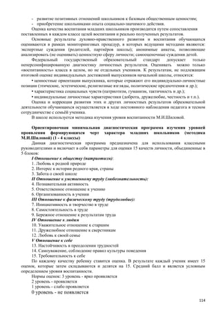 - развитие позитивных отношений школьников к базовым общественным ценностям;
- приобретение школьниками опыта социально-значимого действия.
Оценка качества воспитания младших школьников производится путем сопоставления
поставленных в каждом классе целей воспитания и реально полученных результатов.
Основные результаты духовно-нравственного развития и воспитания обучающихся
оцениваются в рамках мониторинговых процедур, в которых ведущими методами являются:
экспертные суждения (родителей, партнёров школы); анонимные анкеты, позволяющие
анализировать (не оценивать) ценностную сферу личности; самооценочные суждения детей.
Федеральный государственный образовательный стандарт допускает только
неперсонифицированную диагностику личностных результатов. Оценивать можно только
«воспитанность» класса в целом, но не отдельных учеников. К результатам, не подлежащим
итоговой оценке индивидуальных достижений выпускников начальной школы, относятся:
• ценностные ориентации выпускника, которые отражают его индивидуально-личностные
позиции (этические, эстетические, религиозные взгляды, политические предпочтения и др.);
• характеристика социальных чувств (патриотизм, гуманизм, тактичность и др.);
• индивидуальные личностные характеристики (доброта, дружелюбие, честность и т.п.).
Оценка и коррекция развития этих и других личностных результатов образовательной
деятельности обучающихся осуществляется в ходе постоянного наблюдения педагога в тесном
сотрудничестве с семьёй ученика.
В школе используется методика изучения уровня воспитанности М.И.Шиловой.
Ориентировочная минимальная диагностическая программа изучения уровней
проявления формирующихся черт характера младших школьников (методика
М.И.Шиловой) (1 - 4 классы)
Данная диагностическая программа предназначена для использования классными
руководителями и включает в себя параметры для оценки 15 качеств личности, объединенные в
5 блоков:
I Отношение к обществу (патриотизм):
1. Любовь к родной природе
2. Интерес к истории родного края, страны
3. Забота о своей школе
II Отношение к умственному труду (любознательность):
4. Познавательная активность
5. Ответственное отношение к учению
6. Организованность в учении
III Отношение к физическому труду (трудолюбие):
7. Инициативность и творчество в труде
8. Самостоятельность в труде
9. Бережное отношение к результатам труда
IV Отношение к людям
10. Уважительное отношение к старшим
11. Дружелюбное отношение к сверстникам
12. Любовь к своей семье
V Отношение к себе
13. Настойчивость в преодолении трудностей
14. Самоуважение, соблюдение правил культуры поведения
15. Требовательность к себе
По каждому качеству ребенку ставится оценка. В результате каждый ученик имеет 15
оценок, которые затем складываются и делятся на 15. Средний балл и является условным
определением уровня воспитанности.
Нормы оценок: 3 уровень - ярко проявляется
2 уровень - проявляется
1 уровень - слабо проявляется
0 уровень - не появляется
114
 