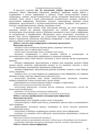 (метапредметные результаты)
В результате изучения всех без исключения учебных предметов при получении
начального общего образования выпускники приобретут первичные навыки работы с
содержащейся в текстах информацией в процессе чтения соответствующих возрасту
литературных, учебных, научно-познавательных текстов, инструкций. Выпускники научатся
осознанно читать тексты с целью удовлетворения познавательного интереса, освоения и
использования информации. Выпускники овладеют элементарными навыками чтения
информации, представленной в наглядно-символической форме, приобретут опыт работы с
текстами, содержащими рисунки, таблицы, диаграммы, схемы.
У выпускников будут развиты такие читательские действия, как поиск информации,
выделение нужной для решения практической или учебной задачи информации,
систематизация, сопоставление, анализ и обобщение имеющихся в тексте идей и информации,
их интерпретация и преобразование. Обучающиеся смогут использовать полученную из
разного вида текстов информацию для установления несложных причинно-следственных
связей и зависимостей, объяснения, обоснования утверждений, а также принятия решений в
простых учебных и практических ситуациях.
Работа с текстом: поиск информации и понимание прочитанного
Выпускник научится:
- находить в тексте конкретные сведения, факты, заданные в явном виде;
- определять тему и главную мысль текста;
- делить тексты на смысловые части, составлять план текста;
- вычленять содержащиеся в тексте основные события и устанавливать их
последовательность; упорядочивать информацию по заданному основанию;
- сравнивать между собой объекты, описанные в тексте, выделяя два-три существенных
признака;
- понимать информацию, представленную в неявном виде (например, выделять общий
признак группы элементов, характеризовать явление по его описанию; находить в тексте
несколько примеров, доказывающих приведённое утверждение);
- понимать информацию, представленную разными способами: словесно, в виде таблицы,
схемы, диаграммы;
- понимать текст, не только опираясь на содержащуюся в нём информацию, но и обращая
внимание на жанр, структуру, выразительные средства текста;
- использовать различные виды чтения: ознакомительное, изучающее, поисковое,
выбирать нужный вид чтения в соответствии с целью чтения;
- ориентироваться в соответствующих возрасту словарях и справочниках.
Выпускник получит возможность научиться:
- использовать формальные элементы текста (например, подзаголовки, сноски) для
поиска нужной информации;
- работать с несколькими источниками информации;
- сопоставлять информацию, полученную из нескольких источников.
Работа с текстом: преобразование и интерпретация информации
Выпускник научится:
- пересказывать текст подробно и сжато, устно и письменно;
- соотносить факты с общей идеей текста, устанавливать простые связи, не высказанные в
тексте напрямую;
- формулировать несложные выводы, основываясь на тексте; находить аргументы,
подтверждающие вывод;
- сопоставлять и обобщать содержащуюся в разных частях текста информацию;
- составлять на основании текста небольшое монологическое высказывание, отвечая на
поставленный вопрос.
Выпускник получит возможность научиться:
- делать выписки из прочитанных текстов с учётом цели их дальнейшего использования;
- составлять небольшие письменные аннотации к тексту, отзывы о прочитанном.
Работа с текстом: оценка информации
12
 