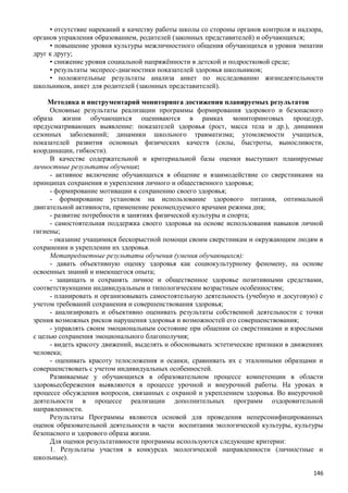 • отсутствие нареканий к качеству работы школы со стороны органов контроля и надзора,
органов управления образованием, родителей (законных представителей) и обучающихся;
• повышение уровня культуры межличностного общения обучающихся и уровня эмпатии
друг к другу;
• снижение уровня социальной напряжённости в детской и подростковой среде;
• результаты экспресс-диагностики показателей здоровья школьников;
• положительные результаты анализа анкет по исследованию жизнедеятельности
школьников, анкет для родителей (законных представителей).
Методика и инструментарий мониторинга достижения планируемых результатов
Основные результаты реализации программы формирования здорового и безопасного
образа жизни обучающихся оцениваются в рамках мониторинговых процедур,
предусматривающих выявление: показателей здоровья (рост, масса тела и др.), динамики
сезонных заболеваний; динамики школьного травматизма; утомляемости учащихся,
показателей развития основных физических качеств (силы, быстроты, выносливости,
координации, гибкости).
В качестве содержательной и критериальной базы оценки выступают планируемые
личностные результаты обучения:
- активное включение обучающихся в общение и взаимодействие со сверстниками на
принципах сохранения и укрепления личного и общественного здоровья;
- формирование мотивации к сохранению своего здоровья;
- формирование установок на использование здорового питания, оптимальной
двигательной активности, применение рекомендуемого врачами режима дня;
- развитие потребности в занятиях физической культуры и спорта;
- самостоятельная поддержка своего здоровья на основе использования навыков личной
гигиены;
- оказание учащимися бескорыстной помощи своим сверстникам и окружающим людям в
сохранении и укреплении их здоровья.
Метапредметные результаты обучения (умения обучающихся):
- давать объективную оценку здоровья как социокультурному феномену, на основе
освоенных знаний и имеющегося опыта;
- защищать и сохранять личное и общественное здоровье позитивными средствами,
соответствующими индивидуальным и типологическим возрастным особенностям;
- планировать и организовывать самостоятельную деятельность (учебную и досуговую) с
учетом требований сохранения и совершенствования здоровья;
- анализировать и объективно оценивать результаты собственной деятельности с точки
зрения возможных рисков нарушения здоровья и возможностей его совершенствования;
- управлять своим эмоциональным состояние при общении со сверстниками и взрослыми
с целью сохранения эмоционального благополучия;
- видеть красоту движений, выделять и обосновывать эстетические признаки в движениях
человека;
- оценивать красоту телосложения и осанки, сравнивать их с эталонными образцами и
совершенствовать с учетом индивидуальных особенностей.
Развиваемые у обучающихся в образовательном процессе компетенции в области
здоровьесбережения выявляются в процессе урочной и внеурочной работы. На уроках в
процессе обсуждения вопросов, связанных с охраной и укреплением здоровья. Во внеурочной
деятельности в процессе реализации дополнительных программ оздоровительной
направленности.
Результаты Программы являются основой для проведения неперсонифицированных
оценок образовательной деятельности в части воспитания экологической культуры, культуры
безопасного и здорового образа жизни.
Для оценки результативности программы используются следующие критерии:
1. Результаты участия в конкурсах экологической направленности (личностные и
школьные).
146
 