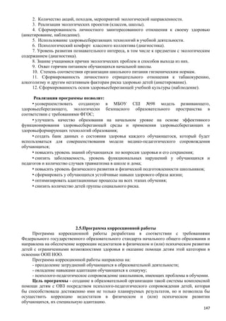 2. Количество акций, походов, мероприятий экологической направленности.
3. Реализация экологических проектов (классов, школы).
4. Сформированность личностного заинтересованного отношения к своему здоровью
(анкетирование, наблюдение).
5. Использование здоровьесберегающих технологий в учебной деятельности.
6. Психологический комфорт классного коллектива (диагностика).
7. Уровень развития познавательного интереса, в том числе к предметам с экологическим
содержанием (диагностика).
8. Знание учащимися причин экологических проблем и способов выхода из них.
9. Охват горячим питанием обучающихся начальной школы.
10. Степень соответствия организации школьного питания гигиеническим нормам.
11. Сформированность личностного отрицательного отношения к табакокурению,
алкоголизму и другим негативным факторам риска здоровью детей (анкетирование).
12. Сформированность основ здоровьесберегающей учебной культуры (наблюдение).
Реализация программы позволит:
• усовершенствовать созданную в МБОУ СШ №98 модель развивающего,
здоровьесберегающего, экологически безопасного образовательного пространства в
соответствии с требованиями ФГОС;
• улучшить качество образования на начальном уровне на основе эффективного
функционирования здоровьесберегающей среды и применения здоровьесберегающих и
здоровьеформирующих технологий образования;
• создать банк данных о состоянии здоровья каждого обучающегося, который будет
использоваться для совершенствования модели медико-педагогического сопровождения
обучающихся;
• повысить уровень знаний обучающихся по вопросам здоровья и его сохранения;
• снизить заболеваемость, уровень функциональных нарушений у обучающихся и
педагогов и количество случаев травматизма в школе и дома;
• повысить уровень физического развития и физической подготовленности школьников;
• сформировать у обучающихся устойчивые навыки здорового образа жизни;
• оптимизировать адаптационные процессы на всех этапах обучения;
• снизить количество детей группы социального риска.
2.5.Программа коррекционной работы
Программа коррекционной работы разработана в соответствии с требованиями
Федерального государственного образовательного стандарта начального общего образования и
направлена на обеспечение коррекции недостатков в физическом и (или) психическом развитии
детей с ограниченными возможностями здоровья и оказание помощи детям этой категории в
освоении ООП НОО.
Программа коррекционной работы направлена на:
- преодоление затруднений обучающихся в образовательной деятельности;
- овладение навыками адаптации обучающихся к социуму;
- психолого-педагогическое сопровождение школьников, имеющих проблемы в обучении.
Цель программы - создание в образовательной организации такой системы комплексной
помощи детям с ОВЗ посредством психолого-педагогического сопровождения детей, которая
бы способствовала достижению ими не только планируемых результатов, но и позволила бы
осуществить коррекцию недостатков в физическом и (или) психическом развитии
обучающихся, их специальную адаптацию.
147
 