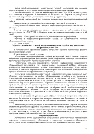 - выбор дифференцированных педагогических условий, необходимых для коррекции
недостатков развития и для организации коррекционно-развивающего процесса;
- выбор оптимальных для развития ребёнка образовательных программ, соответствующих
его готовности к обучению в зависимости от состояния его здоровья, индивидуальных
особенностей его развития, адаптивности к ближайшему окружению;
- выработка рекомендаций по основным направлениям коррекционно-развивающей
работы;
- обеспечение коррекционной направленности образовательной деятельности;
- консультативная помощь семье в вопросах коррекционно-развивающего воспитания и
обучения.
В соответствии с рекомендациями психолого-медико-педагогической комиссии, а также
узких специалистов в МБОУ СШ № 98 осуществляются следующие формы обучения для детей
с ОВЗ:
- обучение в общеобразовательном классе (по адаптированным программам);
- обучение в коррекционно-развивающем классе (по адаптированной основной
образовательной программе);
- обучение на дому.
Описание специальных условий, позволяющих учитывать особые образовательные
потребности детей с ОВЗ.
В образовательной организации созданы специальные условия, позволяющие работать
сданной категорией детей:
К числу основных условий относятся:
- обеспечение дифференцированных условий (оптимальный режим учебных нагрузок,
вариативные формы получения образования и специализированной помощи) в соответствии с
рекомендациями психолого-медико-педагогической комиссии;
- обеспечение психолого-педагогических условий (коррекционная направленность
образовательной деятельности; учёт индивидуальных особенностей ребёнка; соблюдение
комфортного психоэмоционального режима; использование современных педагогических
технологий, в том числе информационных, компьютерных для оптимизации образовательного
процесса, повышения его эффективности, доступности);
- обеспечение специализированных условий (выдвижение комплекса специальных задач
обучения, ориентированных на особые образовательные потребности обучающихся с
ограниченными возможностями здоровья; введение в содержание обучения специальных
разделов, направленных на решение задач развития ребёнка, отсутствующих в содержании
образования нормально развивающегося сверстника; использование специальных методов,
приёмов, средств обучения, специализированных образовательных и коррекционных программ,
ориентированных на особые образовательные потребности детей; дифференцированное и
индивидуализированное обучение с учётом специфики нарушения развития ребёнка;
комплексное воздействие на обучающегося, осуществляемое на индивидуальных и групповых
коррекционных занятиях);
- обеспечение здоровьесберегающих условий (оздоровительный и охранительный режим,
укрепление физического и психического здоровья, профилактика физических, умственных и
психологических перегрузок обучающихся, соблюдение санитарно гигиенических правил и
норм);
- обеспечение участия всех детей с ограниченными возможностями здоровья, независимо
от степени выраженности нарушений их развития, вместе с нормально развивающимися детьми
в проведении воспитательных, культурно развлекательных, спортивно оздоровительных и иных
досуговых мероприятий; — развитие системы обучения и воспитания детей, имеющих сложные
нарушения психического и (или) физического развития.
Кадровое обеспечение
Коррекционная работа осуществляется специалистами соответствующей квалификации,
имеющими специализированное образование, и педагогами, прошедшими обязательную
курсовую или другие виды профессиональной подготовки в рамках обозначенной темы.
154
 