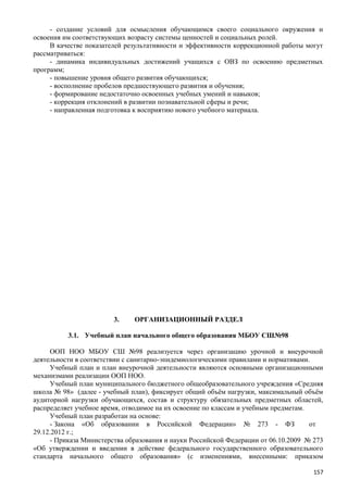 - создание условий для осмысления обучающимся своего социального окружения и
освоения им соответствующих возрасту системы ценностей и социальных ролей.
В качестве показателей результативности и эффективности коррекционной работы могут
рассматриваться:
- динамика индивидуальных достижений учащихся с ОВЗ по освоению предметных
программ;
- повышение уровня общего развития обучающихся;
- восполнение пробелов предшествующего развития и обучения;
- формирование недостаточно освоенных учебных умений и навыков;
- коррекция отклонений в развитии познавательной сферы и речи;
- направленная подготовка к восприятию нового учебного материала.
3. ОРГАНИЗАЦИОННЫЙ РАЗДЕЛ
3.1. Учебный план начального общего образования МБОУ СШ№98
ООП НОО МБОУ СШ №98 реализуется через организацию урочной и внеурочной
деятельности в соответствии с санитарно-эпидемиологическими правилами и нормативами.
Учебный план и план внеурочной деятельности являются основными организационными
механизмами реализации ООП НОО.
Учебный план муниципального бюджетного общеобразовательного учреждения «Средняя
школа № 98» (далее - учебный план), фиксирует общий объём нагрузки, максимальный объём
аудиторной нагрузки обучающихся, состав и структуру обязательных предметных областей,
распределяет учебное время, отводимое на их освоение по классам и учебным предметам.
Учебный план разработан на основе:
- Закона «Об образовании в Российской Федерации» № 273 - ФЗ от
29.12.2012 г.;
- Приказа Министерства образования и науки Российской Федерации от 06.10.2009 № 273
«Об утверждении и введении в действие федерального государственного образовательного
стандарта начального общего образования» (с изменениями, внесенными: приказом
157
 