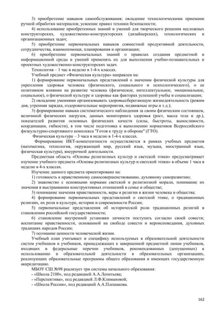 3) приобретение навыков самообслуживания; овладение технологическими приемами
ручной обработки материалов; усвоение правил техники безопасности;
4) использование приобретенных знаний и умений для творческого решения несложных
конструкторских, художественно-конструкторских (дизайнерских), технологических и
организационных задач;
5) приобретение первоначальных навыков совместной продуктивной деятельности,
сотрудничества, взаимопомощи, планирования и организации;
6) приобретение первоначальных знаний о правилах создания предметной и
информационной среды и умений применять их для выполнения учебно-познавательных и
проектных художественно-конструкторских задач.
Технология – 1 час в неделю в 1-4-х классах.
Учебный предмет «Физическая культура» направлен на:
1) формирование первоначальных представлений о значении физической культуры для
укрепления здоровья человека (физического, социального и психологического), о ее
позитивном влиянии на развитие человека (физическое, интеллектуальное, эмоциональное,
социальное), о физической культуре и здоровье как факторах успешной учебы и социализации;
2) овладение умениями организовывать здоровьесберегающую жизнедеятельность (режим
дня, утренняя зарядка, оздоровительные мероприятия, подвижные игры и т.д.);
3) формирование навыка систематического наблюдения за своим физическим состоянием,
величиной физических нагрузок, данных мониторинга здоровья (рост, масса тела и др.),
показателей развития основных физических качеств (силы, быстроты, выносливости,
координации, гибкости), в том числе подготовка к выполнению нормативов Всероссийского
физкультурно-спортивного комплекса "Готов к труду и обороне" (ГТО).
Физическая культура – 3 часа в неделю в 1-4-х классах.
Формирование ИКТ-компетентности осуществляется в рамках учебных предметов
(математика, технология, окружающий мир, русский язык, музыка, иностранный язык,
физическая культура), внеурочной деятельности.
Предметная область «Основы религиозных культур и светской этики» предусматривает
изучение учебного предмета «Основы религиозных культур и светской этики» в объеме 1 часа в
неделю в 4-х классах.
Изучение данного предмета ориентировано на:
1) готовность к нравственному самосовершенствованию, духовному саморазвитию;
2) знакомство с основными нормами светской и религиозной морали, понимание их
значения в выстраивании конструктивных отношений в семье и обществе;
3) понимание значения нравственности, веры и религии в жизни человека и общества;
4) формирование первоначальных представлений о светской этике, о традиционных
религиях, их роли в культуре, истории и современности России;
5) первоначальные представления об исторической роли традиционных религий в
становлении российской государственности;
6) становление внутренней установки личности поступать согласно своей совести;
воспитание нравственности, основанной на свободе совести и вероисповедания, духовных
традициях народов России;
7) осознание ценности человеческой жизни.
Учебный план учитывает и специфику используемых в образовательной деятельности
систем учебников и учебников, принадлежащих к завершенной предметной линии учебников,
входящих в федеральные перечни учебников, рекомендованных (допущенных) к
использованию в образовательной деятельности в образовательных организациях,
реализующих образовательные программы общего образования и имеющих государственную
аккредитацию.
МБОУ СШ №98 реализует три системы начального образования:
- «Школа 2100», под редакцией А.А.Леонтьева;
- «Перспектива», под редакцией Л.Ф.Климановой;
- «Школа России», под редакцией А.А.Плешакова.
162
 