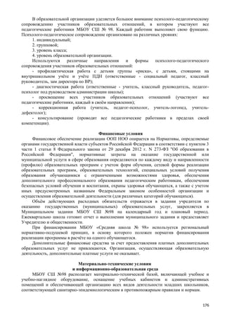 В образовательной организации уделяется большое внимание психолого-педагогическому
сопровождению участников образовательных отношений, в котором участвуют все
педагогические работники МБОУ СШ № 98. Каждый работник выполняет свою функцию.
Психолого-педагогическое сопровождение организовано на различных уровнях:
1. индивидуальный;
2. групповой;
3. уровень класса;
4. уровень образовательной организации.
Используются различные направления и формы психолого-педагогического
сопровождения участников образовательных отношений:
- профилактическая работа с детьми группы «риска», с детьми, стоящими на
внутришкольном учёте и учёте ПДН (ответственные - социальный педагог, классный
руководитель, зам директора по ВР);
- диагностическая работа (ответственные - учитель, классный руководитель, педагог-
психолог под руководством администрации школы);
- просвещение всех участников образовательных отношений (участвуют все
педагогические работники, каждый в своём направлении);
- коррекционная работа (учитель, педагог-психолог, учитель-логопед, учитель-
дефектолог);
- консультирование (проводят все педагогические работники в пределах своей
компетенции).
Финансовые условия
Финансовое обеспечение реализации ООП НОО опирается на Нормативы, определяемые
органами государственной власти субъектов Российской Федерации в соответствии с пунктом 3
части 1 статьи 8 Федерального закона от 29 декабря 2012 г. N 273-ФЗ "Об образовании в
Российской Федерации", нормативные затраты на оказание государственной или
муниципальной услуги в сфере образования определяются по каждому виду и направленности
(профилю) образовательных программ с учетом форм обучения, сетевой формы реализации
образовательных программ, образовательных технологий, специальных условий получения
образования обучающимися с ограниченными возможностями здоровья, обеспечения
дополнительного профессионального образования педагогическим работникам, обеспечения
безопасных условий обучения и воспитания, охраны здоровья обучающихся, а также с учетом
иных предусмотренных названным Федеральным законом особенностей организации и
осуществления образовательной деятельности (для различных категорий обучающихся).
Объём действующих расходных обязательств отражается в задании учредителя по
оказанию государственных (муниципальных) образовательных услуг, закрепляется в
Муниципальном задании МБОУ СШ №98 на календарный год и плановый период.
Ежеквартально школа готовит отчет о выполнении муниципального задания и предоставляет
Учредителю и общественности.
При финансировании МБОУ «Средняя школа № 98» используется региональный
нормативно-подушевой принцип, в основу которого положен норматив финансирования
реализации программы в расчёте на одного обучающегося.
Дополнительные финансовые средства за счет предоставления платных дополнительных
образовательных услуг не привлекаются. Организация, осуществляющая образовательную
деятельность, дополнительные платные услуги не оказывает.
Материально-технические условия
и информационно-образовательная среда
МБОУ СШ №98 располагает материально-технической базой, включающей учебное и
учебно-наглядное оборудование, оснащение учебных кабинетов и административных
помещений и обеспечивающей организацию всех видов деятельности младших школьников,
соответствующей санитарно-эпидемиологическим и противопожарным правилам и нормам.
176
 