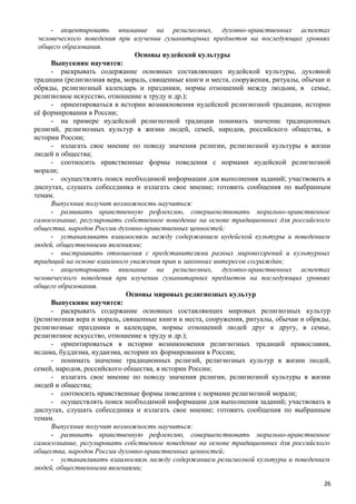 - акцентировать внимание на религиозных, духовно-нравственных аспектах
человеческого поведения при изучении гуманитарных предметов на последующих уровнях
общего образования.
Основы иудейской культуры
Выпускник научится:
- раскрывать содержание основных составляющих иудейской культуры, духовной
традиции (религиозная вера, мораль, священные книги и места, сооружения, ритуалы, обычаи и
обряды, религиозный календарь и праздники, нормы отношений между людьми, в семье,
религиозное искусство, отношение к труду и др.);
- ориентироваться в истории возникновения иудейской религиозной традиции, истории
её формирования в России;
- на примере иудейской религиозной традиции понимать значение традиционных
религий, религиозных культур в жизни людей, семей, народов, российского общества, в
истории России;
- излагать свое мнение по поводу значения религии, религиозной культуры в жизни
людей и общества;
- соотносить нравственные формы поведения с нормами иудейской религиозной
морали;
- осуществлять поиск необходимой информации для выполнения заданий; участвовать в
диспутах, слушать собеседника и излагать свое мнение; готовить сообщения по выбранным
темам.
Выпускник получит возможность научиться:
- развивать нравственную рефлексию, совершенствовать морально-нравственное
самосознание, регулировать собственное поведение на основе традиционных для российского
общества, народов России духовно-нравственных ценностей;
- устанавливать взаимосвязь между содержанием иудейской культуры и поведением
людей, общественными явлениями;
- выстраивать отношения с представителями разных мировоззрений и культурных
традиций на основе взаимного уважения прав и законных интересов сограждан;
- акцентировать внимание на религиозных, духовно-нравственных аспектах
человеческого поведения при изучении гуманитарных предметов на последующих уровнях
общего образования.
Основы мировых религиозных культур
Выпускник научится:
- раскрывать содержание основных составляющих мировых религиозных культур
(религиозная вера и мораль, священные книги и места, сооружения, ритуалы, обычаи и обряды,
религиозные праздники и календари, нормы отношений людей друг к другу, в семье,
религиозное искусство, отношение к труду и др.);
- ориентироваться в истории возникновения религиозных традиций православия,
ислама, буддизма, иудаизма, истории их формирования в России;
- понимать значение традиционных религий, религиозных культур в жизни людей,
семей, народов, российского общества, в истории России;
- излагать свое мнение по поводу значения религии, религиозной культуры в жизни
людей и общества;
- соотносить нравственные формы поведения с нормами религиозной морали;
- осуществлять поиск необходимой информации для выполнения заданий; участвовать в
диспутах, слушать собеседника и излагать свое мнение; готовить сообщения по выбранным
темам.
Выпускник получит возможность научиться:
- развивать нравственную рефлексию, совершенствовать морально-нравственное
самосознание, регулировать собственное поведение на основе традиционных для российского
общества, народов России духовно-нравственных ценностей;
- устанавливать взаимосвязь между содержанием религиозной культуры и поведением
людей, общественными явлениями;
26
 