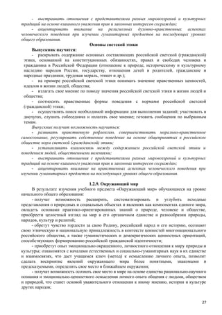 - выстраивать отношения с представителями разных мировоззрений и культурных
традиций на основе взаимного уважения прав и законных интересов сограждан;
- акцентировать внимание на религиозных духовно-нравственных аспектах
человеческого поведения при изучении гуманитарных предметов на последующих уровнях
общего образования.
Основы светской этики
Выпускник научится:
- раскрывать содержание основных составляющих российской светской (гражданской)
этики, основанной на конституционных обязанностях, правах и свободах человека и
гражданина в Российской Федерации (отношение к природе, историческому и культурному
наследию народов России, государству, отношения детей и родителей, гражданские и
народные праздники, трудовая мораль, этикет и др.);
- на примере российской светской этики понимать значение нравственных ценностей,
идеалов в жизни людей, общества;
- излагать свое мнение по поводу значения российской светской этики в жизни людей и
общества;
- соотносить нравственные формы поведения с нормами российской светской
(гражданской) этики;
- осуществлять поиск необходимой информации для выполнения заданий; участвовать в
диспутах, слушать собеседника и излагать свое мнение; готовить сообщения по выбранным
темам.
Выпускник получит возможность научиться:
- развивать нравственную рефлексию, совершенствовать морально-нравственное
самосознание, регулировать собственное поведение на основе общепринятых в российском
обществе норм светской (гражданской) этики;
- устанавливать взаимосвязь между содержанием российской светской этики и
поведением людей, общественными явлениями;
- выстраивать отношения с представителями разных мировоззрений и культурных
традиций на основе взаимного уважения прав и законных интересов сограждан;
- акцентировать внимание на нравственных аспектах человеческого поведения при
изучении гуманитарных предметов на последующих уровнях общего образования.
1.2.9. Окружающий мир
В результате изучения учебного предмета «Окружающий мир» обучающиеся на уровне
начального общего образования:
- получат возможность расширить, систематизировать и углубить исходные
представления о природных и социальных объектах и явлениях как компонентах единого мира,
овладеть основами практико-ориентированных знаний о природе, человеке и обществе,
приобрести целостный взгляд на мир в его органичном единстве и разнообразии природы,
народов, культур и религий;
- обретут чувство гордости за свою Родину, российский народ и его историю, осознают
свою этническую и национальную принадлежность в контексте ценностей многонационального
российского общества, а также гуманистических и демократических ценностных ориентаций,
способствующих формированию российской гражданской идентичности;
- приобретут опыт эмоционально окрашенного, личностного отношения к миру природы и
культуры; ознакомятся с началами естественных и социально-гуманитарных наук в их единстве
и взаимосвязях, что даст учащимся ключ (метод) к осмыслению личного опыта, позволит
сделать восприятие явлений окружающего мира более понятными, знакомыми и
предсказуемыми, определить свое место в ближайшем окружении;
- получат возможность осознать свое место в мире на основе единства рационально-научного
познания и эмоционально-ценностного осмысления личного опыта общения с людьми, обществом
и природой, что станет основой уважительного отношения к иному мнению, истории и культуре
других народов;
27
 