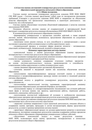 1.3.Система оценки достижений планируемых результатов освоения основной
образовательной программы начального общего образования.
1.3.1. Общие положения.
Система оценки достижения планируемых результатов освоения ООП НОО МБОУ
СШ №98 (далее - Система оценки) представляет собой один из инструментов реализации
требований Стандарта к результатам освоения ООП НОО и направлена на обеспечение
качества образования, что предполагает вовлечённость в оценочную деятельность как
педагогов, так и обучающихся.
Система оценки обеспечивает получение объективной информации о качестве освоения
школьниками ООП НОО.
Основным объектом системы оценки, её содержательной и критериальной базой
выступают планируемые результаты освоения обучающимися ООП НОО МБОУ СШ № 98.
К основным результатам начального образования относятся:
- формирование универсальных и предметных способов действий, а также опорной
системы знаний, обеспечивающих возможность продолжения образования на следующем
уровне образования;
- воспитание основ умения учиться, то есть способности к самоорганизации с целью
постановки и решения учебно-познавательных и учебно-практических задач;
- индивидуальный прогресс в основных сферах развития личности – мотивационно-
смысловой, познавательной, эмоциональной, волевой и саморегуляции.
Основные характеристики системы оценки:
- комплексный подход к оценке результатов образования (оценка предметных,
метапредметных и личностных результатов общего образования);
- использование планируемых результатов освоения основных образовательных программ
в качестве содержательной и критериальной базы оценки;
- оценка успешности освоения содержания отдельных учебных предметов
на основе системно-деятельностного подхода, проявляющегося в способности
к выполнению учебно-практических и учебно-познавательных задач;
- оценка динамики образовательных достижений обучающихся;
- сочетание внешней и внутренней оценки как механизма обеспечения качества
образования;
- использование персонифицированных процедур итоговой оценки и аттестации
обучающихся и неперсонифицированных процедур оценки состояния и тенденций развития
системы образования;
- уровневый подход к разработке планируемых результатов, инструментария и
представлению их;
- использование накопительной системы оценивания, характеризующей динамику
индивидуальных образовательных достижений (Портфель достижений);
- использование наряду со стандартизированными письменными или устными работами
таких форм и методов оценки, как проекты, практические работы, творческие работы,
самоанализ, самооценка, наблюдения и др.;
- использование контекстной информации об условиях и особенностях реализации
образовательных программ при интерпретации результатов педагогических измерений.
Система оценки достижения планируемых результатов освоения ООП НОО выступает как
неотъемлемая часть обеспечения качества образования:
- закрепляет основные направления и цели оценочной деятельности, описание объекта и
содержание оценки, критерии, процедуры и состав инструментария, формы представления
результатов, условия и границы применения системы оценки;
- ориентирует образовательный процесс на духовно-нравственное развитие и воспитание
обучающихся, достижение планируемых результатов освоения содержания учебных предметов
начального общего образования и формирование универсальных учебных действий;
- обеспечивает комплексный подход к оценке результатов освоения
ООП НОО, позволяющих вести оценку предметных, метапредметных и личностных
результатов начального общего образования;
37
 