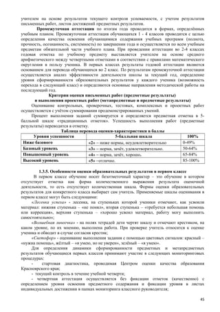 учителем на основе результатов текущего контроля успеваемости, с учетом результатов
письменных работ, листов достижений предметных результатов.
Промежуточная аттестация по итогам года проводится в формах, определённых
учебным планом. Промежуточная аттестация обучающихся 1 - 4 классов проводится с целью
определения качества освоения обучающимися содержания учебных программ (полнота,
прочность, осознанность, системность) по завершении года и осуществляется по всем учебным
предметам обязательной части учебного плана. При проведении аттестации во 2-4 классах
годовая отметка по учебному предмету выставляется учителем на основе среднего
арифметического между четвертными отметками в соответствии с правилами математического
округления в пользу ученика. В первых классах результаты годовой аттестации являются
основанием для перевода обучающихся во 2 класс. По результатам промежуточной аттестации
осуществляется анализ эффективности деятельности школы за текущий год, определение
уровня сформированности образовательных результатов у каждого ученика (возможность
перехода в следующий класс) и определяются основные направления методической работы на
последующий год.
Критерии оценки письменных работ (предметные результаты)
и выполнения проектных работ (метапредметные и предметные результаты)
Оценивание контрольных, проверочных, тестовых, комплексных и проектных работ
осуществляется с учётом суммирования продемонстрированных умений.
Процент выполнения заданий суммируется и определяется предметная отметка в 5-
балльной шкале «традиционных отметок». Успешность выполнения работ (предметные
результаты) переводится в отметку.
Таблица перевода оценки-характеристики в баллы
Уровни успешности 5-балльная шкала 100%
Ниже базового «2» − ниже нормы, неудовлетворительно 0-49%
Базовый уровень «3» − норма, зачёт, удовлетворительно. 50-64%
Повышенный уровень «4» − норма, зачёт, хорошо. 65-84%
Высокий уровень «5» −отлично. 85-100%
1.3.5. Особенности оценки образовательных результатов в первом классе
В первом классе обучение носит безотметочный характер – это обучение в котором
отсутствует отметка как форма количественного выражения результата оценочной
деятельности, то есть отсутствует количественная шкала. Формы оценки образовательных
результатов для конкретного класса выбирает сам учитель. Применяемые шкалы оценивания в
первом классе могут быть следующими:
«Лесенка успеха» - лесенка, на ступеньках которой ученики отмечают, как усвоили
материал: нижняя ступенька – «не понял», вторая ступенька – «требуется небольшая помощь
или коррекция», верхняя ступенька – «хорошо усвоил материал, работу могу выполнить
самостоятельно»;
«Волшебная линеечка» - на полях тетрадей дети чертят шкалу и отмечают крестиком, на
каком уровне, по их мнению, выполнена работа. При проверке учитель относится к оценке
ученика и обводит в случае согласия крестик;
«Светофор» - оценивание выполнения задания с помощью цветовых сигналов: красный –
«нужна помощь», жёлтый – «я умею, но не уверен», зелёный – «я умею».
Для определения динамики сформированности предметных и метапредметных
результатов обучающиеся первых классов принимают участие в следующих мониторинговых
процедурах:
- стартовая диагностика, проводимая Центром оценки качества образования
Красноярского края;
- текущий контроль в течение учебной четверти;
- четвертная аттестация осуществляется без фиксации отметок (качественно) с
определением уровня освоения предметного содержания и фиксации уровня в листах
индивидуальных достижении в папках мониторинга классного руководителя;
45
 