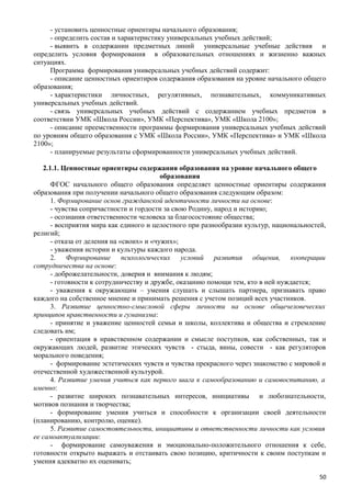 - установить ценностные ориентиры начального образования;
- определить состав и характеристику универсальных учебных действий;
- выявить в содержании предметных линий универсальные учебные действия и
определить условия формирования в образовательных отношениях и жизненно важных
ситуациях.
Программа формирования универсальных учебных действий содержит:
- описание ценностных ориентиров содержания образования на уровне начального общего
образования;
- характеристики личностных, регулятивных, познавательных, коммуникативных
универсальных учебных действий.
- связь универсальных учебных действий с содержанием учебных предметов в
соответствии УМК «Школа России», УМК «Перспектива», УМК «Школа 2100»;
- описание преемственности программы формирования универсальных учебных действий
по уровням общего образования с УМК «Школа России», УМК «Перспектива» и УМК «Школа
2100»;
- планируемые результаты сформированности универсальных учебных действий.
2.1.1. Ценностные ориентиры содержания образования на уровне начального общего
образования
ФГОС начального общего образования определяет ценностные ориентиры содержания
образования при получении начального общего образования следующим образом:
1. Формирование основ гражданской идентичности личности на основе:
- чувства сопричастности и гордости за свою Родину, народ и историю;
- осознания ответственности человека за благосостояние общества;
- восприятия мира как единого и целостного при разнообразии культур, национальностей,
религий;
- отказа от деления на «своих» и «чужих»;
- уважения истории и культуры каждого народа.
2. Формирование психологических условий развития общения, кооперации
сотрудничества на основе:
- доброжелательности, доверия и внимания к людям;
- готовности к сотрудничеству и дружбе, оказанию помощи тем, кто в ней нуждается;
- уважения к окружающим – умения слушать и слышать партнера, признавать право
каждого на собственное мнение и принимать решения с учетом позиций всех участников.
3. Развитие ценностно-смысловой сферы личности на основе общечеловеческих
принципов нравственности и гуманизма:
- принятие и уважение ценностей семьи и школы, коллектива и общества и стремление
следовать им;
- ориентация в нравственном содержании и смысле поступков, как собственных, так и
окружающих людей, развитие этических чувств - стыда, вины, совести - как регуляторов
морального поведения;
- формирование эстетических чувств и чувства прекрасного через знакомство с мировой и
отечественной художественной культурой.
4. Развитие умения учиться как первого шага к самообразованию и самовоспитанию, а
именно:
- развитие широких познавательных интересов, инициативы и любознательности,
мотивов познания и творчества;
- формирование умения учиться и способности к организации своей деятельности
(планированию, контролю, оценке).
5. Развитие самостоятельности, инициативы и ответственности личности как условия
ее самоактуализации:
- формирование самоуважения и эмоционально-положительного отношения к себе,
готовности открыто выражать и отстаивать свою позицию, критичности к своим поступкам и
умения адекватно их оценивать;
50
 