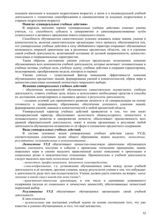 младшем школьном и младшем подростковом возрасте), а затем и к индивидуальной учебной
деятельности с элементами самообразования и самовоспитания (в младшем подростковом и
старшем подростковом возрасте).
Понятие «универсальные учебные действия»
В широком значении термин «универсальные учебные действия» означает умение
учиться, т.е. способность субъекта к саморазвитию и самосовершенствованию путём
сознательного и активного присвоения нового социального опыта.
Способность обучающегося самостоятельно успешно осваивать новые знания, умения и
компетентности, включая самостоятельную организацию этого процесса, обеспечивается тем,
что универсальные учебные действия в силу обобщённого характера открывают обучающимся
возможность широкой ориентации как в различных предметных областях, так и в строении
самой учебной деятельности, включающей осознание её целевой направленности, ценностно-
смысловых и операциональных характеристик.
Таким образом, достижение умения учиться предполагает полноценное освоение
обучающимися всех компонентов учебной деятельности, которые включают: познавательные и
учебные мотивы, учебную цель, учебную задачу, учебные действия и операции (ориентировка,
моделирование, преобразование модели, контроль и оценка).
Умение учиться - существенный фактор повышения эффективности освоения
обучающимися предметных знаний, формирования умений и компетентностей, образа мира и
ценностно-смысловых оснований личностного морального выбора.
Функции универсальных учебных действий:
- обеспечение возможностей обучающегося самостоятельно осуществлять учебную
деятельность, ставить учебные цели, искать и использовать необходимые средства и способы
их достижения, контролировать и оценивать процесс и результаты деятельности;
- создание условий для гармоничного развития личности и её самореализации на основе
готовности к непрерывному образованию; обеспечение успешного усвоения знаний,
формирования умений, навыков и компетентностей в любой предметной области.
Универсальный характер учебных действий проявляется в том, что они носят
метапредметный характер; обеспечивают целостность общекультурного, личностного и
познавательного развития и саморазвития личности; обеспечивают преемственность всех
уровней образовательной деятельности; лежат в основе организации и регуляции любой
деятельности обучающегося независимо от её сферы и специально-предметного содержания.
Виды универсальных учебных действий
В составе основных видов универсальных учебных действия (далее УУД),
соответствующих ключевым целям общего образования, можно выделить: личностные,
регулятивные, познавательные и коммуникативные.
Личностные УУД обеспечивают ценностно-смысловую ориентацию обучающихся
(умение соотносить поступки и события с принятыми этическими принципами, знание
моральных норм и умение выделить нравственный аспект поведения) и ориентацию в
социальных ролях и межличностных отношениях. Применительно к учебной деятельности
следует выделить три вида личностных действий:
- личностное, профессиональное, жизненное самоопределение;
- смыслообразование, т.е. установление обучающимися связи между целью учебной
деятельности и её мотивом, другими словами, между результатом учения и тем, что побуждает
к деятельности, ради чего она осуществляется. Ученик должен уметь отвечать на вопрос: какое
значение и какой смысл имеет для меня учение?;
- нравственно-этическая ориентация, в том числе и оценивание усваиваемого
содержания (исходя из социальных и личностных ценностей), обеспечивающее личностный
моральный выбор.
Регулятивные УУД обеспечивают обучающимся организацию своей учебной
деятельности.
К ним относятся:
- целеполагание как постановка учебной задачи на основе соотнесения того, что уже
известно и усвоено обучающимися, и того, что ещё неизвестно;
52
 