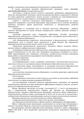 дружбы, становлением основ гражданской идентичности и мировоззрения.
В основе реализации основной образовательной программы лежит системно-
деятельностный подход, который предполагает:
- воспитание и развитие качеств личности, отвечающих требованиям информационного
общества, инновационной экономики, задачам построения российского гражданского общества
на основе принципов толерантности, диалога культур и уважения его многонационального,
полилингвального, поликультурного и поликонфессионального состава;
- переход к стратегии социального проектирования и конструирования на основе
разработки содержания и технологий образования, определяющих пути и способы достижения
социально желаемого уровня (результата) личностного и познавательного развития
обучающихся;
- ориентацию на достижение цели и основного результата образования - развитие
личности обучающегося на основе освоения универсальных учебных действий, познания и
освоения мира;
- признание решающей роли содержания образования, способов организации
образовательной деятельности и учебного сотрудничества в достижении целей личностного и
социального развития обучающихся;
- учёт индивидуальных возрастных, психологических и физиологических особенностей
обучающихся, роли и значения видов деятельности и форм общения при определении
образовательно-воспитательных целей и путей их достижения;
- обеспечение преемственности дошкольного, начального общего, основного общего,
среднего общего и профессионального образования;
- разнообразие индивидуальных образовательных траекторий и индивидуального развития
каждого обучающегося (в том числе лиц, проявивших выдающиеся способности, и детей с
ОВЗ), обеспечивающих рост творческого потенциала, познавательных мотивов, обогащение
форм учебного сотрудничества и расширение зоны ближайшего развития.
Программа адресована:
Учащимся и родителям
−для информирования о целях, содержании, организации и предполагаемых результатах
деятельности школы по достижению каждым обучающимся образовательных результатов;
−для определения сферы ответственности за достижение результатов образовательной
деятельности школы, родителей и обучающихся и возможностей для взаимодействия.
Учителям
−для углубления понимания смыслов образования и в качестве ориентира в практической
образовательной деятельности.
Администрации
−для координации деятельности педагогического коллектива по выполнению требований
к результатам и условиям освоения учащимися ООП НОО;
−для регулирования отношений субъектов образовательных отношений, для принятия
управленческих решений на основе мониторинга эффективности процесса, качества условий и
результатов образовательной деятельности.
Данная программа рассчитана на четыре года (возраст 6,5 - 11 лет), а для инвалидов и
лиц с ограниченными возможностями здоровья при обучении по адаптированным
образовательным основным образовательным программам начального общего образования и
индивидуальным учебным планам, увеличивается не более чем на два года (в соответствии с
особенностями обучающихся и рекомендациями психолого-медико-педагогической комиссии).
Программа предполагает получение начального общего образования:
- в образовательной организации: в очной, очно-заочной, заочной форме;
- вне образовательной организации: в форме семейного образования и самообразования.
Прием в образовательную организацию, осуществляется в соответствии с Положением о
порядке и основании перевода, отчисления и восстановления обучающихся МБОУ СШ № 98.
Для реализации основной образовательной программы начального общего образования
МБОУ СШ №98 в части внеурочной деятельности используются возможности МОУДОД
СЮТ№2.
6
 