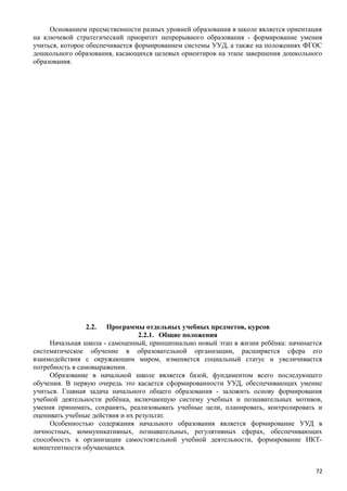 Основанием преемственности разных уровней образования в школе является ориентация
на ключевой стратегический приоритет непрерывного образования - формирование умения
учиться, которое обеспечивается формированием системы УУД, а также на положениях ФГОС
дошкольного образования, касающихся целевых ориентиров на этапе завершения дошкольного
образования.
2.2. Программы отдельных учебных предметов, курсов
2.2.1. Общие положения
Начальная школа - самоценный, принципиально новый этап в жизни ребёнка: начинается
систематическое обучение в образовательной организации, расширяется сфера его
взаимодействия с окружающим миром, изменяется социальный статус и увеличивается
потребность в самовыражении.
Образование в начальной школе является базой, фундаментом всего последующего
обучения. В первую очередь это касается сформированности УУД, обеспечивающих умение
учиться. Главная задача начального общего образования - заложить основу формирования
учебной деятельности ребёнка, включающую систему учебных и познавательных мотивов,
умения принимать, сохранять, реализовывать учебные цели, планировать, контролировать и
оценивать учебные действия и их результат.
Особенностью содержания начального образования является формирование УУД в
личностных, коммуникативных, познавательных, регулятивных сферах, обеспечивающих
способность к организации самостоятельной учебной деятельности, формирование ИКТ-
компетентности обучающихся.
72
 