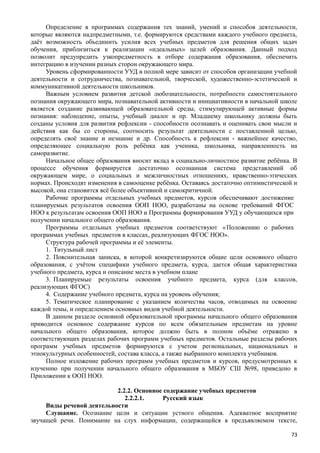 Определение в программах содержания тех знаний, умений и способов деятельности,
которые являются надпредметными, т.е. формируются средствами каждого учебного предмета,
даёт возможность объединить усилия всех учебных предметов для решения общих задач
обучения, приблизиться к реализации «идеальных» целей образования. Данный подход
позволит предупредить узкопредметность в отборе содержания образования, обеспечить
интеграцию в изучении разных сторон окружающего мира.
Уровень сформированности УУД в полной мере зависит от способов организации учебной
деятельности и сотрудничества, познавательной, творческой, художественно-эстетической и
коммуникативной деятельности школьников.
Важным условием развития детской любознательности, потребности самостоятельного
познания окружающего мира, познавательной активности и инициативности в начальной школе
является создание развивающей образовательной среды, стимулирующей активные формы
познания: наблюдение, опыты, учебный диалог и пр. Младшему школьнику должны быть
созданы условия для развития рефлексии - способности осознавать и оценивать свои мысли и
действия как бы со стороны, соотносить результат деятельности с поставленной целью,
определять своё знание и незнание и др. Способность к рефлексии - важнейшее качество,
определяющее социальную роль ребёнка как ученика, школьника, направленность на
саморазвитие.
Начальное общее образования вносит вклад в социально-личностное развитие ребёнка. В
процессе обучения формируется достаточно осознанная система представлений об
окружающем мире, о социальных и межличностных отношениях, нравственно-этических
нормах. Происходят изменения в самооценке ребёнка. Оставаясь достаточно оптимистической и
высокой, она становится всё более объективной и самокритичной.
Рабочие программы отдельных учебных предметов, курсов обеспечивают достижение
планируемых результатов освоения ООП НОО, разработаны на основе требований ФГОС
НОО к результатам освоения ООП НОО и Программы формирования УУД у обучающихся при
получении начального общего образования.
Программы отдельных учебных предметов соответствуют «Положению о рабочих
программах учебных предметов в классах, реализующих ФГОС НОО».
Структура рабочей программы и её элементы.
1. Титульный лист
2. Пояснительная записка, в которой конкретизируются общие цели основного общего
образования, с учётом специфики учебного предмета, курса, дается общая характеристика
учебного предмета, курса и описание места в учебном плане
3. Планируемые результаты освоения учебного предмета, курса (для классов,
реализующих ФГОС)
4. Содержание учебного предмета, курса на уровень обучения;
5. Тематическое планирование с указанием количества часов, отводимых на освоение
каждой темы, и определением основных видов учебной деятельности.
В данном разделе основной образовательной программы начального общего образования
приводится основное содержание курсов по всем обязательным предметам на уровне
начального общего образования, которое должно быть в полном объёме отражено в
соответствующих разделах рабочих программ учебных предметов. Остальные разделы рабочих
программ учебных предметов формируются с учетом региональных, национальных и
этнокультурных особенностей, состава класса, а также выбранного комплекта учебников.
Полное изложение рабочих программ учебных предметов и курсов, предусмотренных к
изучению при получении начального общего образования в МБОУ СШ №98, приведено в
Приложении к ООП НОО.
2.2.2. Основное содержание учебных предметов
2.2.2.1. Русский язык
Виды речевой деятельности
Слушание. Осознание цели и ситуации устного общения. Адекватное восприятие
звучащей речи. Понимание на слух информации, содержащейся в предъявляемом тексте,
73
 