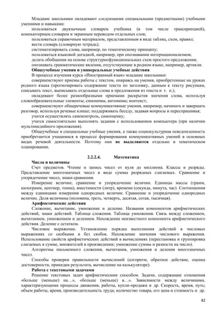 Младшие школьники овладевают следующими специальными (предметными) учебными
умениями и навыками:
пользоваться двуязычным словарем учебника (в том числе транскрипцией),
компьютерным словарем и экранным переводом отдельных слов;
пользоваться справочным материалом, представленным в виде таблиц, схем, правил;
вести словарь (словарную тетрадь);
систематизировать слова, например, по тематическому принципу;
пользоваться языковой догадкой, например, при опознавании интернационализмов;
делать обобщения на основе структурнофункциональных схем простого предложения;
опознавать грамматические явления, отсутствующие в родном языке, например, артикли.
Общеучебные умения и универсальные учебные действия
В процессе изучения курса «Иностранный язык» младшие школьники:
совершенствуют приемы работы с текстом, опираясь на умения, приобретенные на уроках
родного языка (прогнозировать содержание текста по заголовку, данным к тексту рисункам,
списывать текст, выписывать отдельные слова и предложения из текста и т. п.);   
овладевают более разнообразными приемами раскрытия значения слова, используя
словообразовательные элементы; синонимы, антонимы; контекст;
совершенствуют общеречевые коммуникативные умения, например, начинать и завершать
разговор, используя речевые клише; поддерживать беседу, задавая вопросы и переспрашивая;
учатся осуществлять самоконтроль, самооценку;
учатся самостоятельно выполнять задания с использованием компьютера (при наличии
мультимедийного приложения).
Общеучебные и специальные учебные умения, а также социокультурная осведомленность
приобретаются учащимися в процессе формирования коммуникативных умений в основных
видах речевой деятельности. Поэтому они не выделяются отдельно в тематическом
планировании.
2.2.2.4. Математика
Числа и величины
Счет предметов. Чтение и запись чисел от нуля до миллиона. Классы и разряды.
Представление многозначных чисел в виде суммы разрядных слагаемых. Сравнение и
упорядочение чисел, знаки сравнения.
Измерение величин; сравнение и упорядочение величин. Единицы массы (грамм,
килограмм, центнер, тонна), вместимости (литр), времени (секунда, минута, час). Соотношения
между единицами измерения однородных величин. Сравнение и упорядочение однородных
величин. Доля величины (половина, треть, четверть, десятая, сотая, тысячная).
Арифметические действия
Сложение, вычитание, умножение и деление. Названия компонентов арифметических
действий, знаки действий. Таблица сложения. Таблица умножения. Связь между сложением,
вычитанием, умножением и делением. Нахождение неизвестного компонента арифметического
действия. Деление с остатком.
Числовое выражение. Установление порядка выполнения действий в числовых
выражениях со скобками и без скобок. Нахождение значения числового выражения.
Использование свойств арифметических действий в вычислениях (перестановка и группировка
слагаемых в сумме, множителей в произведении; умножение суммы и разности на число).
Алгоритмы письменного сложения, вычитания, умножения и деления многозначных
чисел.
Способы проверки правильности вычислений (алгоритм, обратное действие, оценка
достоверности, прикидки результата, вычисление на калькуляторе).
Работа с текстовыми задачами
Решение текстовых задач арифметическим способом. Задачи, содержащие отношения
«больше (меньше) на…», «больше (меньше) в…». Зависимости между величинами,
характеризующими процессы движения, работы, купли-продажи и др. Скорость, время, путь; 
объем работы, время, производительность труда; количество товара, его цена и стоимость и др. 
82
 