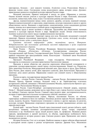 престарелых, больных – долг каждого человека. Хозяйство семьи. Родословная. Имена и
фамилии членов семьи. Составление схемы родословного древа, истории семьи. Духовно-
нравственные ценности в семейной культуре народов России и мира.
Младший школьник. Правила поведения в школе, на уроке. Обращение к учителю.
Оценка великой миссии учителя в культуре народов России и мира. Классный, школьный
коллектив, совместная учеба, игры, отдых. Составление режима дня школьника.
Друзья, взаимоотношения между ними; ценность дружбы, согласия, взаимной помощи.
Правила взаимоотношений со взрослыми, сверстниками, культура поведения в школе и других
общественных местах. Внимание к сверстникам, одноклассникам, плохо владеющим русским
языком, помощь им в ориентации в учебной среде и окружающей обстановке.
Значение труда в жизни человека и общества. Трудолюбие как общественно значимая
ценность в культуре народов России и мира. Профессии людей. Личная ответственность
человека за результаты своего труда и профессиональное мастерство.
Общественный транспорт. Транспорт города или села. Наземный, воздушный и водный
транспорт. Правила пользования транспортом. Средства связи: почта, телеграф, телефон,
электронная почта, аудио- и видеочаты, форум.
Средства массовой информации: радио, телевидение, пресса, Интернет.
Избирательность при пользовании средствами массовой информации в целях сохранения
духовно-нравственного здоровья.
Наша Родина – Россия, Российская Федерация. Ценностно-смысловое содержание
понятий «Родина», «Отечество», «Отчизна». Государственная символика России:
Государственный герб России, Государственный флаг России, Государственный гимн России;
правила поведения при прослушивании гимна. Конституция – Основной закон Российской
Федерации. Права ребенка.
Президент Российской Федерации – глава государства. Ответственность главы
государства за социальное и духовно-нравственное благополучие граждан.
Праздник в жизни общества как средство укрепления общественной солидарности и
упрочения духовно-нравственных связей между соотечественниками. Новый год, Рождество,
День защитника Отечества, Международный женский день, День весны и труда, День Победы,
День России, День защиты детей, День народного единства, День Конституции. Праздники и
памятные даты своего региона. Оформление плаката или стенной газеты к общественному
празднику.
Россия на карте, государственная граница России.
Москва – столица России. Святыни Москвы – святыни России. Достопримечательности
Москвы: Кремль, Красная площадь, Большой театр и др. Характеристика отдельных
исторических событий, связанных с Москвой (основание Москвы, строительство Кремля и др.).
Герб Москвы. Расположение Москвы на карте.
Города России. Санкт-Петербург: достопримечательности (Зимний дворец, памятник
Петру I – Медный всадник, разводные мосты через Неву и др.), города Золотого кольца России
(по выбору). Святыни городов России. Главный город родного края: достопримечательности,
история и характеристика отдельных исторических событий, связанных с ним.
Россия – многонациональная страна. Народы, населяющие Россию, их обычаи,
характерные особенности быта (по выбору). Основные религии народов России: православие,
ислам, иудаизм, буддизм. Уважительное отношение к своему и другим народам, их религии,
культуре, истории. Проведение спортивного праздника на основе традиционных детских игр
народов своего края.
Родной край – частица России. Родной город (населенный пункт), регион (область, край,
республика): название, основные достопримечательности; музеи, театры, спортивные
комплексы и пр. Особенности труда людей родного края, их профессии. Названия разных
народов, проживающих в данной местности, их обычаи, характерные особенности быта.
Важные сведения из истории родного края. Святыни родного края. Проведение дня памяти
выдающегося земляка.
История Отечества. Счет лет в истории. Наиболее важные и яркие события общественной
и культурной жизни страны в разные исторические периоды: Древняя Русь, Московское
85
 