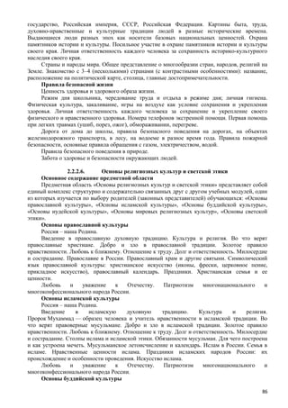 государство, Российская империя, СССР, Российская Федерация. Картины быта, труда,
духовно-нравственные и культурные традиции людей в разные исторические времена.
Выдающиеся люди разных эпох как носители базовых национальных ценностей. Охрана
памятников истории и культуры. Посильное участие в охране памятников истории и культуры
своего края. Личная ответственность каждого человека за сохранность историко-культурного
наследия своего края.
Страны и народы мира. Общее представление о многообразии стран, народов, религий на
Земле. Знакомство с 3–4 (несколькими) странами (с контрастными особенностями): название,
расположение на политической карте, столица, главные достопримечательности.
Правила безопасной жизни
Ценность здоровья и здорового образа жизни.
Режим дня школьника, чередование труда и отдыха в режиме дня; личная гигиена.
Физическая культура, закаливание, игры на воздухе как условие сохранения и укрепления
здоровья. Личная ответственность каждого человека за сохранение и укрепление своего
физического и нравственного здоровья. Номера телефонов экстренной помощи. Первая помощь
при легких травмах (ушиб, порез, ожог), обмораживании, перегреве.
Дорога от дома до школы, правила безопасного поведения на дорогах, на объектах
железнодорожного транспорта, в лесу, на водоеме в разное время года. Правила пожарной
безопасности, основные правила обращения с газом, электричеством, водой.
Правила безопасного поведения в природе.
Забота о здоровье и безопасности окружающих людей.
2.2.2.6. Основы религиозных культур и светской этики
Основное содержание предметной области
Предметная область «Основы религиозных культур и светской этики» представляет собой
единый комплекс структурно и содержательно связанных друг с другом учебных модулей, один
из которых изучается по выбору родителей (законных представителей) обучающихся: «Основы
православной культуры», «Основы исламской культуры», «Основы буддийской культуры»,
«Основы иудейской культуры», «Основы мировых религиозных культур», «Основы светской
этики».
Основы православной культуры
Россия – наша Родина.
Введение в православную духовную традицию. Культура и религия. Во что верят
православные христиане. Добро и зло в православной традиции. Золотое правило
нравственности. Любовь к ближнему. Отношение к труду. Долг и ответственность. Милосердие
и сострадание. Православие в России. Православный храм и другие святыни. Символический
язык православной культуры: христианское искусство (иконы, фрески, церковное пение,
прикладное искусство), православный календарь. Праздники. Христианская семья и ее
ценности.
Любовь и уважение к Отечеству. Патриотизм многонационального и
многоконфессионального народа России.
Основы исламской культуры
Россия – наша Родина.
Введение в исламскую духовную традицию. Культура и религия.
Пророк Мухаммад — образец человека и учитель нравственности в исламской традиции. Во
что верят правоверные мусульмане. Добро и зло в исламской традиции. Золотое правило
нравственности. Любовь к ближнему. Отношение к труду. Долг и ответственность. Милосердие
и сострадание. Столпы ислама и исламской этики. Обязанности мусульман. Для чего построена
и как устроена мечеть. Мусульманское летоисчисление и календарь. Ислам в России. Семья в
исламе. Нравственные ценности ислама. Праздники исламских народов России: их
происхождение и особенности проведения. Искусство ислама.
Любовь и уважение к Отечеству. Патриотизм многонационального и
многоконфессионального народа России.
Основы буддийской культуры
86
 