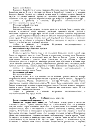 Россия – наша Родина.
Введение в буддийскую духовную традицию. Культура и религия. Будда и его учение.
Буддийские святые. Будды и бодхисаттвы. Семья в буддийской культуре и ее ценности.
Буддизм в России. Человек в буддийской картине мира. Буддийские символы. Буддийские
ритуалы. Буддийские святыни. Буддийские священные сооружения. Буддийский храм.
Буддийский календарь. Праздники в буддийской культуре. Искусство в буддийской культуре.
Любовь и уважение к Отечеству. Патриотизм многонационального и
многоконфессионального народа России.
Основы иудейской культуры
Россия – наша Родина.
Введение в иудейскую духовную традицию. Культура и религия. Тора — главная книга
иудаизма. Классические тексты иудаизма. Патриархи еврейского народа. Пророки и
праведники в иудейской культуре. Храм в жизни иудеев. Назначение синагоги и ее устройство.
Суббота (Шабат) в иудейской традиции. Иудаизм в России. Традиции иудаизма в повседневной
жизни евреев. Ответственное принятие заповедей. Еврейский дом. Знакомство с еврейским
календарем: его устройство и особенности. Еврейские праздники: их история и традиции.
Ценности семейной жизни в иудейской традиции.
Любовь и уважение к Отечеству. Патриотизм многонационального и
многоконфессионального народа России.
Основы мировых религиозных культур
Россия – наша Родина.
Культура и религия. Религии мира и их основатели. Священные книги религий мира.
Хранители предания в религиях мира. Человек в религиозных традициях мира. Священные
сооружения. Искусство в религиозной культуре. Религии России. Религия и мораль.
Нравственные заповеди в религиях мира. Религиозные ритуалы. Обычаи и обряды.
Религиозные ритуалы в искусстве. Календари религий мира. Праздники в религиях мира.
Семья, семейные ценности. Долг, свобода, ответственность, учение и труд. Милосердие, забота
о слабых, взаимопомощь, социальные проблемы общества и отношение к ним разных религий.
Любовь и уважение к Отечеству. Патриотизм многонационального и
многоконфессионального народа России.
Основы светской этики
Россия – наша Родина.
Культура и мораль. Этика и ее значение в жизни человека. Праздники как одна из форм
исторической памяти. Образцы нравственности в культурах разных народов. Государство и
мораль гражданина. Образцы нравственности в культуре Отечества. Трудовая мораль.
Нравственные традиции предпринимательства. Что значит быть нравственным в наше время?
Высшие нравственные ценности, идеалы, принципы морали. Методика создания морального
кодекса в школе. Нормы морали. Этикет. Образование как нравственная норма. Методы
нравственного самосовершенствования.
Любовь и уважение к Отечеству. Патриотизм многонационального и
многоконфессионального народа России.
2.2.2.7. Изобразительное искусство
Виды художественной деятельности
Восприятие произведений искусства. Особенности художественного творчества:
художник и зритель. Образная сущность искусства: художественный образ, его условность,
передача общего через единичное. Отражение в произведениях пластических искусств
общечеловеческих идей о нравственности и эстетике: отношение к природе, человеку и
обществу. Фотография и произведение изобразительного искусства: сходство и различия.
Человек, мир природы в реальной жизни: образ человека, природы в искусстве. Представления
о богатстве и разнообразии художественной культуры (на примере культуры народов России).
Выдающиеся представители изобразительного искусства народов России (по выбору). Ведущие
художественные музеи России (ГТГ, Русский музей, Эрмитаж) и региональные музеи.
Восприятие и эмоциональная оценка шедевров национального, российского и мирового
87
 