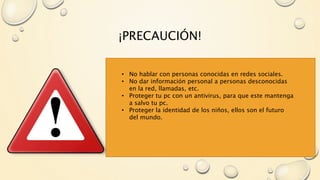 ¡PRECAUCIÓN!
• No hablar con personas conocidas en redes sociales.
• No dar información personal a personas desconocidas
en la red, llamadas, etc.
• Proteger tu pc con un antivirus, para que este mantenga
a salvo tu pc.
• Proteger la identidad de los niños, ellos son el futuro
del mundo.
 