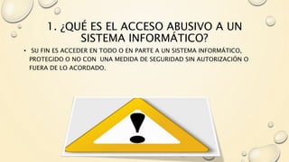 1. ¿QUÉ ES EL ACCESO ABUSIVO A UN
SISTEMA INFORMÁTICO?
• SU FIN ES ACCEDER EN TODO O EN PARTE A UN SISTEMA INFORMÁTICO,
PROTEGIDO O NO CON UNA MEDIDA DE SEGURIDAD SIN AUTORIZACIÓN O
FUERA DE LO ACORDADO.
 