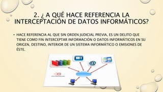2. ¿ A QUÉ HACE REFERENCIA LA
INTERCEPTACIÓN DE DATOS INFORMÁTICOS?
• HACE REFERENCIA AL QUE SIN ORDEN JUDICIAL PREVIA, ES UN DELITO QUE
TIENE COMO FIN INTERCEPTAR INFORMACIÓN O DATOS INFORMÁTICOS EN SU
ORIGEN, DESTINO, INTERIOR DE UN SISTEMA INFORMÁTICO O EMISIONES DE
ÉSTE.
 