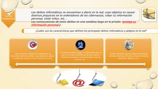 DELITOS
INFORMATICOS.
Los delitos informáticos se encuentran a diario en la red, cuyo objetivo es causar
diversos prejuicios en lo ordenadores de los cibernautas, robar su información
personal, violar niños, etc.…
Las consecuencias de estos delitos es una condena larga en la prisión. (proteja su
información personal.)
¿Cuáles son las características que definen los principales delitos informáticos y peligros en la red?
-Hoy en día en el mundo de la informática, se
encuentran diferentes delitos, cuyo objetivo es afectar
la integridad de quien una los recursos de la red.
-El cibernauta debe proteger su información para no
caer en las manos de delincuentes que roban su
información personal, cuentas bancarias, trata de
personas, etc…
-Existen diferentes tipos de delitos informáticos
(Sexting, Grooming, Phishing, Vishing, Pharming,
Ciberacoso, Malware, Etc…)
 