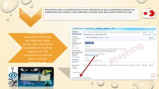 Phishing
Esta práctica tiene un grande perjuicio en los cibernautas ya que su identidad le generan una
suplantación para comprar cosas materiales y muchas veces para cometer delitos con ella.
Hoy en día se
encuentran prácticas
de robos por todas
partes, pero una nueva
modalidad de hurto se
realiza en la red,
consiste en el robo de
datos, cuentas
bancarias, etc.
 