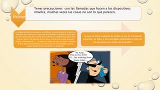 Vishing
Tener precauciones con las llamadas que hacen a los dispositivos
móviles, muchas veces las cosas no son lo que parecen.
La abuela de Julián es llamada a su teléfono, en esta llamada le ofrecen un
préstamo de un banco en el que ella está afiliada, la abuela de Julián dice
que está interesada en la oferta que le ofrecen, la entidad bancaria le dice
que por favor le de algunos de sus datos, (número de cuenta bancaria,
cédula, contraseña etc…) , la abuela de Julián entrega sus datos, el banco
le dice que muchas gracias por hacer parte de su compañía y que la
estarán llamando para confirmar su préstamo.
Lo que no sabe la abuela de Julián es que la “compañía
bancaria” es falsa, y son entidades dedicadas al robo de
las personas por medio de llamadas.
 