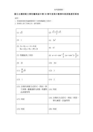 准考證號碼：

國 立 台 灣 師 範 大 學 附 屬 高 級 中 學 98 學 年 度 高 中 數 學 科 教 師 甄 選 答 案 卷

說明：
1. 答案請依填空格編號填寫於下表對應編號之空格中。
2. 答案卷上除了答案以外，請勿書寫。




                                           7+ 5− 6
  (1)      2                         (2)
                                              2


  (3) 1                              (4)   2n 2


  (5) 2 x + 8 y + z − 11 = 0 或
                                     (6) 67
         8 x + 12 y + 9 z − 39 = 0

                                                          2                2
  (7) 等腰鈍角三角形                        (8) a = π − cos −1     ( a = cos −1 (− ) )
                                                          3                3

  (9) 20                             (10) 364


          18
  (11)       6                       (12) 3
          35


  (13) 1                             (14) 2


  (15) 合理的表徵方式即可，例如：例
       子表徵、畫圖(圖形)表徵、周遭物 (16) 同前
       品表徵等等

                                     (18) 合理的方式即可，例如：問答、
  (17) 同前
                                          學生練習、討論等等



  (19) 同前                            (20) 同前
 