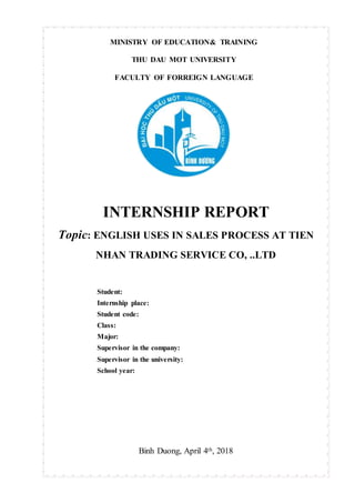 MINISTRY OF EDUCATION& TRAINING
THU DAU MOT UNIVERSITY
FACULTY OF FORREIGN LANGUAGE
INTERNSHIP REPORT
Topic: ENGLISH USES IN SALES PROCESS AT TIEN
NHAN TRADING SERVICE CO, ..LTD
Student:
Internship place:
Student code:
Class:
Major:
Supervisor in the company:
Supervisor in the university:
School year:
Binh Duong, April 4th, 2018
 