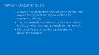 • Network documentation helps describe, define, and
explain the physical and logical method for
connecting devices
• The documentation phase occurs before a network
is built, or when changes are made to the network
• Microsoft Visio is a tool that can be used to
document networks
Network Documentation
 