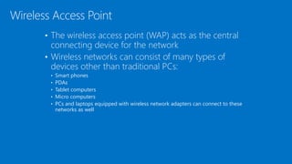 • The wireless access point (WAP) acts as the central
connecting device for the network
• Wireless networks can consist of many types of
devices other than traditional PCs:
• Smart phones
• PDAs
• Tablet computers
• Micro computers
• PCs and laptops equipped with wireless network adapters can connect to these
networks as well
Wireless Access Point
 
