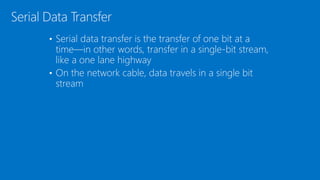 • Serial data transfer is the transfer of one bit at a
time—in other words, transfer in a single-bit stream,
like a one lane highway
• On the network cable, data travels in a single bit
stream
Serial Data Transfer
 
