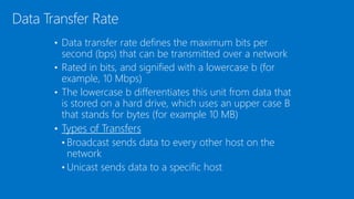 • Data transfer rate defines the maximum bits per
second (bps) that can be transmitted over a network
• Rated in bits, and signified with a lowercase b (for
example, 10 Mbps)
• The lowercase b differentiates this unit from data that
is stored on a hard drive, which uses an upper case B
that stands for bytes (for example 10 MB)
• Types of Transfers
• Broadcast sends data to every other host on the
network
• Unicast sends data to a specific host
Data Transfer Rate
 
