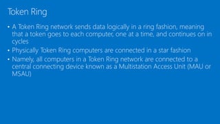 • A Token Ring network sends data logically in a ring fashion, meaning
that a token goes to each computer, one at a time, and continues on in
cycles
• Physically Token Ring computers are connected in a star fashion
• Namely, all computers in a Token Ring network are connected to a
central connecting device known as a Multistation Access Unit (MAU or
MSAU)
Token Ring
 
