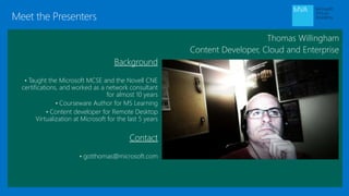 Meet the Presenters
Thomas Willingham
Content Developer, Cloud and Enterprise
Background
• Taught the Microsoft MCSE and the Novell CNE
certifications, and worked as a network consultant
for almost 10 years
• Courseware Author for MS Learning
• Content developer for Remote Desktop
Virtualization at Microsoft for the last 5 years
Contact
• gotthomas@microsoft.com
 