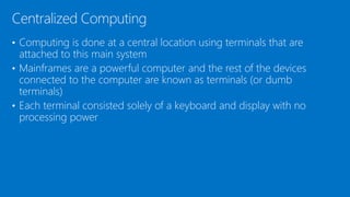 • Computing is done at a central location using terminals that are
attached to this main system
• Mainframes are a powerful computer and the rest of the devices
connected to the computer are known as terminals (or dumb
terminals)
• Each terminal consisted solely of a keyboard and display with no
processing power
Centralized Computing
 