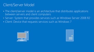 • The client/server model is an architecture that distributes applications
between servers and client computers
• Server: System that provides services such as Windows Server 2008 R2
• Client: Device that requests services such as Windows 7
Client/Server Model
 