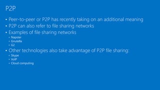 • Peer-to-peer or P2P has recently taking on an additional meaning
• P2P can also refer to file sharing networks
• Examples of file sharing networks
• Napster
• Gnutella
• G2
• Other technologies also take advantage of P2P file sharing:
• Skype
• VoIP
• Cloud computing
P2P
 