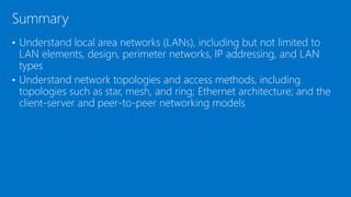 • Understand local area networks (LANs), including but not limited to
LAN elements, design, perimeter networks, IP addressing, and LAN
types
• Understand network topologies and access methods, including
topologies such as star, mesh, and ring; Ethernet architecture; and the
client-server and peer-to-peer networking models
Summary
 