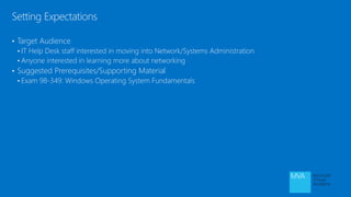 • Target Audience
• IT Help Desk staff interested in moving into Network/Systems Administration
• Anyone interested in learning more about networking
• Suggested Prerequisites/Supporting Material
• Exam 98-349: Windows Operating System Fundamentals
Setting Expectations
 